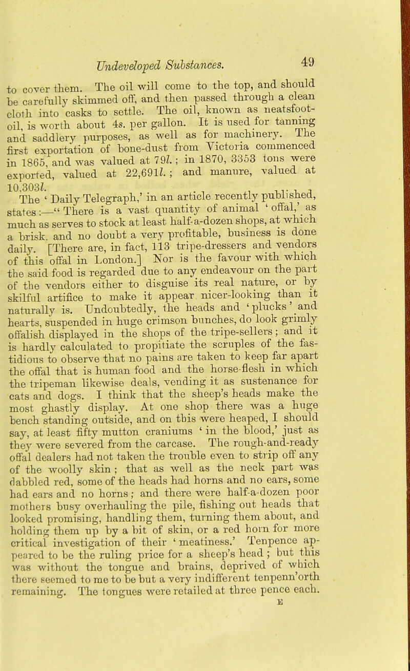 to cover them. The oil will come to the top, and should be carefully skimmed off, and then passed through a clean cloth into casks to settle. The oil, known as neatsfoot- oil, is worth about 4s. per gallon. It is used for tanning and saddlery purposes, as well as for machinery, ihe first exportation of bone-dust from Victoria commenced in 1865 and was valued at 79Z.; in 1870, 3353 tons were exported, valued at 22,69lL ; and manure, valued at 10-303Z. . , ^. -uT -u The ' Daily Telegraph,' in an article recently published, states :  There is a vast quantity of animal ' offal,'_ as much as serves to stock at least half-a-dozen shops, at which a brisk and no doubt a very profitable, business is done daily. [There are, in fact, 113 tripe-dressers and vendors of this offal in London.] Nor is the favour with which the said food is regarded due to any endeavour on the part of the vendors either to disguise its real nature, or by skilful artifice to make it appear nicer-looking than it naturally is. Undoubtedly, the heads and 'plucks' and hearts, suspended in huge crimson bunches, do look grimly offalish displayed in the shops of the tripe-sellers; and it is hardly calculated to propitiate the scruples of the fas- tidious to observe that no pains are taken to keep far apart the offal that is human food and the horse-flesh in which the tripeman likewise deals, vending it as sustenance for cats and dogs. I think that the sheep's heads make the most ghastly display. At one shop there was a huge bench standing outside, and on this were heaped, I should say, at least fifty mutton craniums ' in the blood,' just as they were severed from the carcase. The rough-and-ready offal dealers had not taken the trouble even to strip off any of the woolly skin ; that as well as the neck part was dabbled red, some of the heads had horns and no ears, some had ears and no horns; and there were half-a-dozen poor mothers busy overhauling the pile, fishing out heads that looked promising, handling them, turning them about, and holding them up by a bit of skin, or a red hoin for more critical investigation of their ' meatiness.' Tenpence ap- peared to be the ruling price for a sheep's head ; but this was without the tongue and brains, deprived of which there seemed to me to be but a very indifferent tenpenn'orth remaining. The tongues were retailed at three pence each.