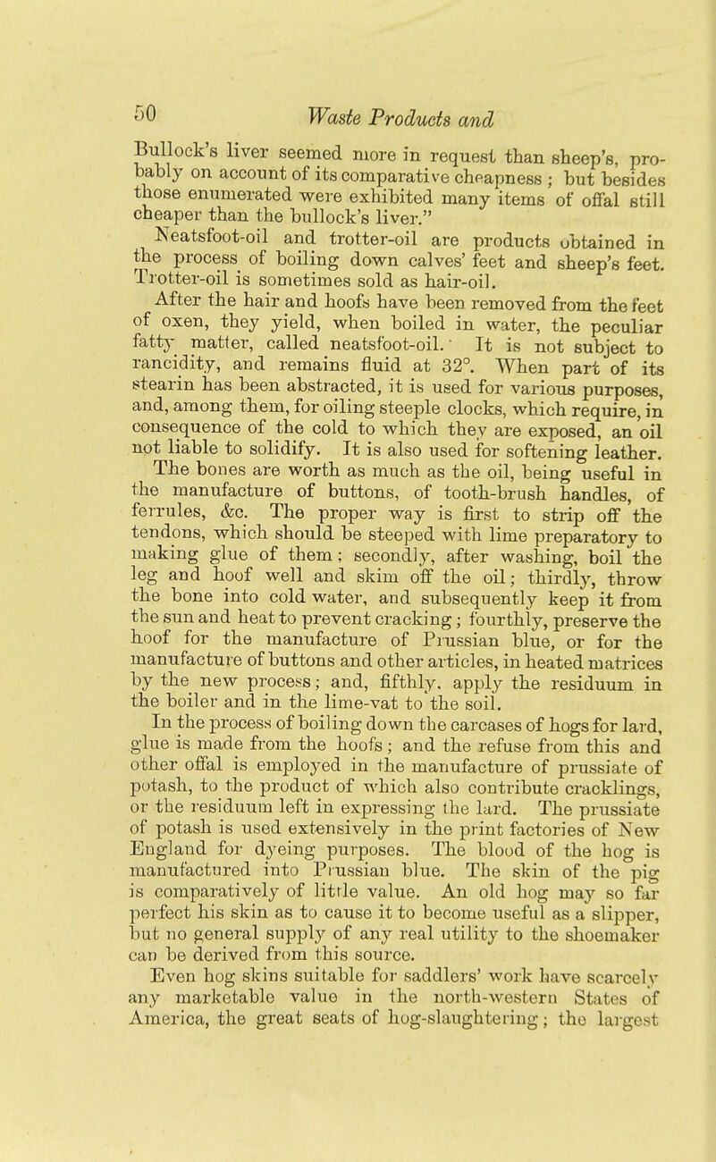 Bullock s liver seemed more in request than sheep's, pro- bably on account of its comparative cheapness ; but besides those enumerated were exhibited many items of oflfal still cheaper than the bullock's liver. Neatsfoot-oil and trotter-oil are products obtained in the process of boiling down calves' feet and sheep's feet. Trotter-oil is sometimes sold as hair-oil. After the hair and hoofs have been removed from the feet of oxen, they yield, when boiled in water, the peculiar fatty matter, called neatsfoot-oil. • It is not subject to rancidity, and remains fluid at 32° When part of its stearin has been abstracted, it is used for various purposes, and, among them, for oiling steeple clocks, which require, in consequence of the cold to which they are exposed, an oil not liable to solidify. It is also used for softening leather. The bon es are worth as much as the oil, being useful in the manufacture of buttons, of tooth-brush handles, of ferrules, &c. The proper way is first to strip off the tendons, which should be steeped with lime preparatory to making glue of them; secondly, after washing, boil the leg and hoof well and skim olf the oil; thirdly, throw the bone into cold water, and subsequently keep it from the sun and heat to prevent cracking; fourthly, preserve the hoof for the manufacture of Prussian blue, or for the manufacture of buttons and other articles, in heated matrices by the new process; and, fifthly, apply the residuum in the boiler and in the lime-vat to'the soil. In the process of boiling down the carcases of hogs for lard, glue is made from the hoofs ; and the refuse from this and other offal is employed in the manufacture of prussiate of potash, to the product of which also contribute cracklings, or the residuum left in expressing the lard. The prussiate of potash is used extensively in the print factories of New England for dyeing purposes. The blood of the hog is manufactured into Prussian blue. The skin of the pig is comparatively of litrle value. An old hog maj so far perfect his skin as to cause it to become useful as a slipper, but no general supply of any real utility to the shoemaker can be derived from this source. Even hog skins suitable for saddlers' work have scarcely any marketable value in the north-western States of America, the great seats of hog-slaughtering; the largest