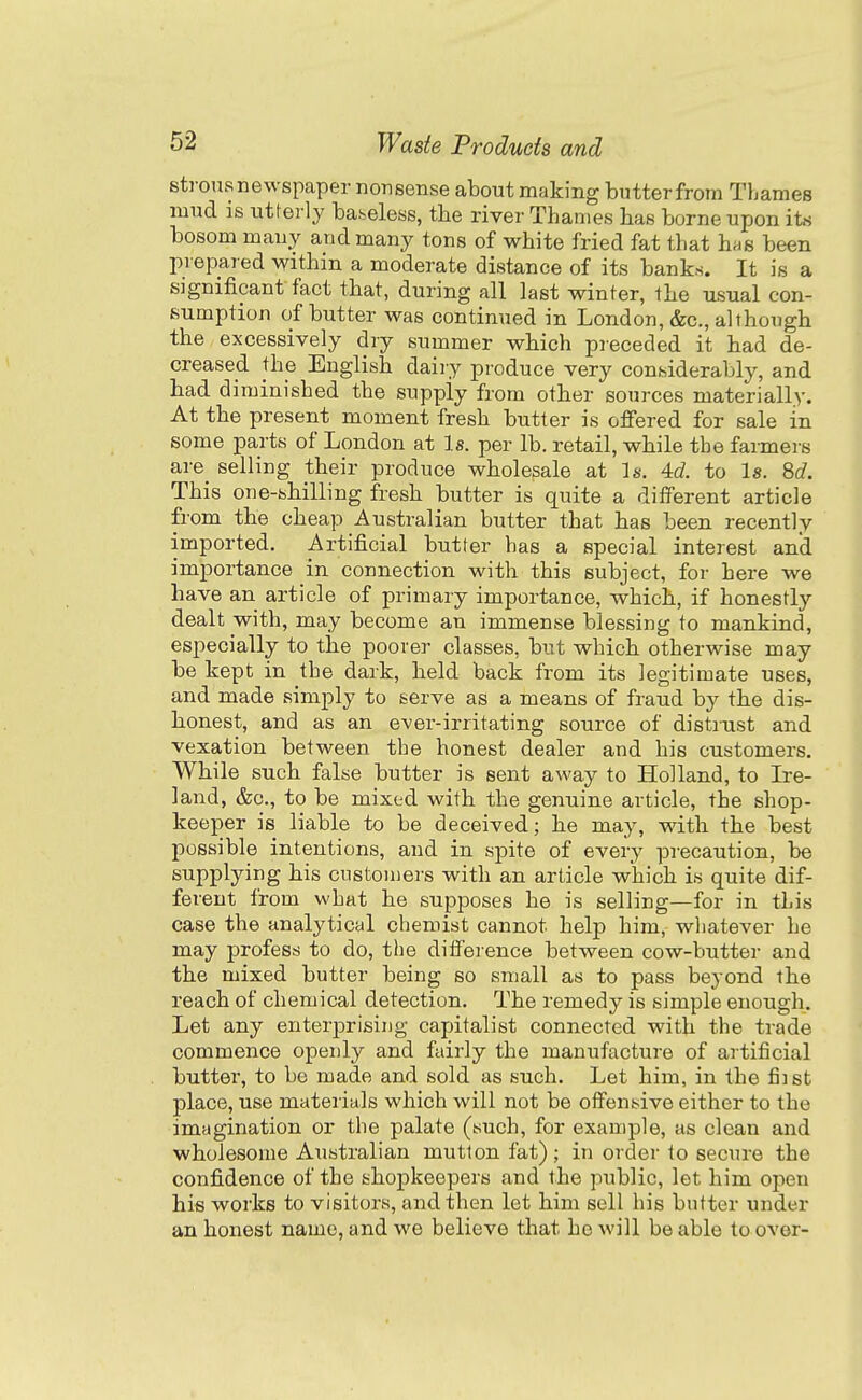 strousnewspaper nonsense about making butterfrom Thames mud is utterly baseless, the river Thames has borne upon its bosom many and many tons of white fried fat that has been prepared within a moderate distance of its bank.s. It is a significant fact that, during all last winter, the usual con- sumption of butter was continued in London, &c., although the excessively dry summer which preceded it had de- creased the English daiiy produce very considerably, and had diminished the supply from other sources materially. At the present moment fresh butter is offered for sale in some parts of London at Is. per lb. retail, while the farmers are selling their produce wholesale at Is. 4d to Is. Sd. This one-shilling fresh butter is quite a different article from the cheap Australian butter that has been recently imported. Artificial butter has a special interest and importance in connection with this subject, for here we have an article of primary importance, which, if honestly dealt with, may become an immense blessing to mankind, especially to the poorer classes, but which otherwise may be kept in the dark, held back from its legitimate uses, and made simply to serve as a means of fraud by the dis- honest, and as an ever-irritating source of distrust and vexation between the honest dealer and his customers. While such false butter is sent away to Holland, to Ire- land, &c., to be mixed with the genuine article, the shop- keeper is liable to be deceived; he may, with the best possible intentions, and in spite of every precaution, be supplying his cnstomei's with an article which is quite dif- ferent from what he supposes he is selling—for in this case the analytical chemist cannot help him, whatever he may profess to do, the difference between cow-butter and the mixed butter being so small as to pass beyond the reach of chemical detection. The remedy is simple enough. Let any enterprising capjitalist connected with the trade commence openly and fairly the manufacture of artificial butter, to be made and sold as such. Let him, in the fiist place, use materials which will not be offensive either to the imagination or the palate (such, for example, as clean and wholesome Australian mutton fat) ; in order to secure the confidence of the shopkeepers and the public, let him open his works to visitors, and then let him sell his butter under an honest name, and we believe that he will be able to over-