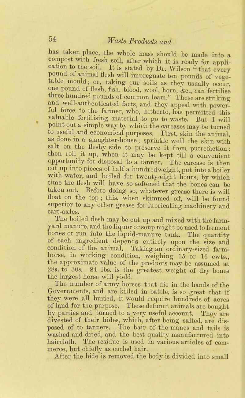 has talcen place, the whole mass should be made into a compost with fresh soil, after which it is ready for appli- cation to the soil. It is stated by Dr. Wilson  that every pound of animal flesh will impregnate ten pounds of vege- table mould; or, taking our soils as they usually occur, one pound of flesh, fish, blood, wool, horn, &c., can fertilise three hundred pounds of common loam. These are striking and well-authenticated facts, and they appeal with power- ful foice to the farmer, who, hitherto, has permitted this valuable fertilising material to go to waste. But I will point out a simple way by which the carcases may be turned to useful_ and economical purposes. First, skin the animal, as done in a slaughter-house; sprinkle well the skin with salt on the fleshy side to preserve it from putrefaction: then roll^ it up, when it may be kept till a convenient opportunity for disposal to a tanner. The carcase is then cut up into pieces of half a hundredweight, put into a boiler with water, and boiled for twenty-eight hours, by which time the flesh will have so softened that the bones can be taken out. Before doing so, whatever grease there is will float on the top; this, when skimmed off, will be found superior to any other grease for lubricating machinery and cart-axles. The boiled flesh may be cut up and mixed with the farm- yard manure, and the liquor or soup might be used to fei ment bones or run into the liquid-manure tank. The quantity of each ingredient depends entirely upon the size and condition of the animal. Taking an ordinary-sized farm- horse, in working condition, weighing 15 or 16 cwts., the approximate value of the products may be assumed at 28s. to 30s. 84 lbs. is the greatest weight of dry bones the largest horse will yield. . The number of army horses that die in the hands of the Governments, and are killed in battle, is so great that if they were all buried, it would require hundreds of acres of land for the purpose. These defunct animals are bought by parties and turned to a very useful account. Thpy are divested of their hides, which, after being salted, are dis- posed of to tanners. The hair of the manes and tails is washed and dried, and the best quality manufactured into haircloth. The residue is used in various articles of com- merce, but chiefly as curled hair. After the hide is removed the body is divided into small