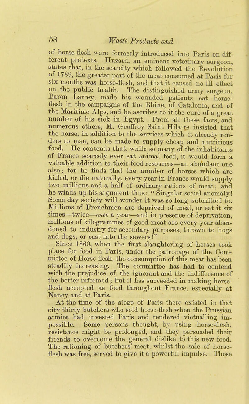 of horse-flesh were formerly introduced into Paris on dif- ferent pretexts. Huzard, an eminent veterinary surgeon, states that, in the scarcity which followed the Eevolution of 1789, the greater part of the meat consumed at Paris for six months was horse-flesh, and that it caused no ill effect on the public health. The distinguished army surgeon, Baron Larrey, made his wounded patients eat horse- flesh in the campaigns of the Khine, of Catalonia, and of the Maritime Alps, and he ascribes to it the cure of a great number of his sick in Egypt.. From all these facts, and numerous others, M. Geoffrey Saint Hilaire insisted that the horse, in addition to the services which it already ren- ders to man, can be made to supply cheap and nutritious food. He contends that, while so many of the inhabitants of France scarcely ever eat animal food, it would form a valuable addition to their food resources—an abutidant one also; for he finds that the number of horses which are killed, or die naturally, every year in France would supply two millions and a half of ordinary rations of meat; and he winds up his argument thus : Singular social anomaly! Some day society will wonder it was so long submitted to. Millions of Frenchmen are deprived of meat, or eat it six times—twice—once a year—and in presence of deprivation, millions of kilogrammes of good meat are every year aban- doned to industry for secondary purposes, thrown to hogs and dogs, or cast into the sewers ! Since 1860, when the first slaughtering of horses took place for food in Paris, under the patronage of the Com- mittee of Horse-flesh, the consumption of this meat has been steadily increasing. The committee has had to contend with the prejudice of the ignorant and the indifference of the better informed ; but it has succeeded in making horse- flesh accepted as food throughout France, especially at Nancy and at Paris. At the time of the siege of Paris there existed in that city thirty butchers who sold horse-flesh when the Prussian armies had invested Paris and rendered victualling im- possible. Some persons thought, by using horse-flesh, resistance might be prolonged, and they persuaded their .friends to overcome the general dislike to this new food. The rationing of butchers' meat, whilst the sale of horse- flesh was free, served to give it a powerful impulse. Those