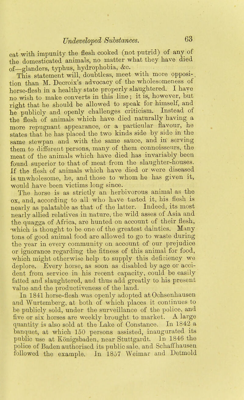 eat with impunity the flesh cooked (not putrid) of any of the domesticated animals, no matter what they have died of—glanders, typhus, hydrophobia, &c. This statement will, doubtless, meet with more opposi-. tion than M. Decroix's advocacy of the wholesomeness of horse-flesh in a healthy state properly slaughtered. I have no wish to make converts in this line; it is, however, but right that he should be allowed to speak for himself, and he publicly and openly challenges criticism. Instead of the flesh of animals which have died naturally having a more repugnant appearance, or a particular flavour, he states that he has placed the two kinds side by side in the same stewpan and with the same sauce, and in serving them to diiferent persons, many of them connoisseurs, the meat of the animals which have died has invariably been found superior to that of meat from the slaughter-houses. If the flesh of animals which have died or were diseased is Tin wholesome, he, and those to whom he has given it, would have been victims long since. The horse is as strictly an herbivorous animal as the ox, and, according to all who have tasted it, his flesh is nearly as palatable as that of the latter. Indeed, its most nearly allied relatives in nature, the wild asses of Asia and the quagga of Africa, are hunted on account of their flesh, •which is thought to i)e one of the greatest dainties. Many tons of good animal food are allowed to go to waste during the year in every community on account of our prejudice or ignorance regarding the fitness of this animal for food, which might otherwise help to supply this deficiency we deplore. Every horse, as soon as disabled by age or acci- dent from service in his recent capacity, could be easily fatted and slaughtered, and thus add greatly to his present value and the productiveness of the land. In 1841 horse-flesh was openly adopted at Ochsenhausen and Wurtemberg, at both of which places it continues to be publicly sold, under the surveillance of the police, and five or six horses are weekly brought to market. A large quantity is also sold at the Lake of Constance. In 1842 a banquet, at which 150 persons assisted, inaugurated its public use at Konigsbaden, near Stuttgardt. In 1846 the police of Baden authorised its public sale, and Schalf hausen followed the example. In 18j7 Weimar and Detmold