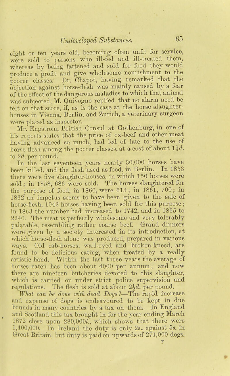 eio-ht or ten years old, becoming often unfit for service, were sold to ]iersous who ill-fed and ill-treated them, whereas hy being fattened and .«old for food they would produce a profit and give wholesome nonrishment to the poorer classes. Dr. Chapot, having remarked that the objection against horse-flesh was mainly caused by a fear of the effect of the dangerous maladies to which that animal was subjected, M. Quivogne replied that no alarm need be felt on that score, if, as is the case at the horse slaughter- houses in Vienna, Berlin, and Zurich, a veterinary surgeon Avere placed as inspector. Mr. Engstrora, British Consul at Gothenburg, in one of his reports states that the price of ox-beef and other meat having advanced so much, had led of late to the use of horse-flesh among the poorer classes, at a cost of about lid. to 2d. per pound. In the last seventeen years nearly 30,000 horses have been killed, and the flesh used as food, in Berlin. In 1853 there were five slaughter-houses, in which 150 horses were sold; in 1858, 686 were sold. The horses slaughtered for the purpose of food, in 1860, were 613 ; in 1861, 700; in 1862 an impetus seems to have been given to the sale of horse-flesh, 1042 horses having been sold for this purpose; in 1863 the number had increased to 1742, and in 1865 to 2240. The meat is perfectly wholesome and very tolerably palatable, resembling rather coarse beef. Grand dinners were given hy a society interested in its introduction, at which horse-flesh alone was produced, prepared in various ways. Old cab-horses, wall-eyed and broken kneed, are found to be delicious eating, when treated by a really artistic hand. Within the last three years the average of horses eaten has been about 4000 per annum; and now there are nineteen butcheries devoted to this slaughter, which is carried on under strict police supervision and regulations. The flesh is sold at about 2^d. per pound. What can he done with dead Dogs ?—The rapid increase and expense of dogs. is endeavoured to be kept in due bounds in many countries by a tax on them. In England and Scotland this tax brought in for the year ending March 1872 close upon 280,000Z., which shows that there were 1,400,000. In Ireland the duty is only 2s., against 5s. in Great Britain, but duty is paid on upwards of 271,000 dogs.