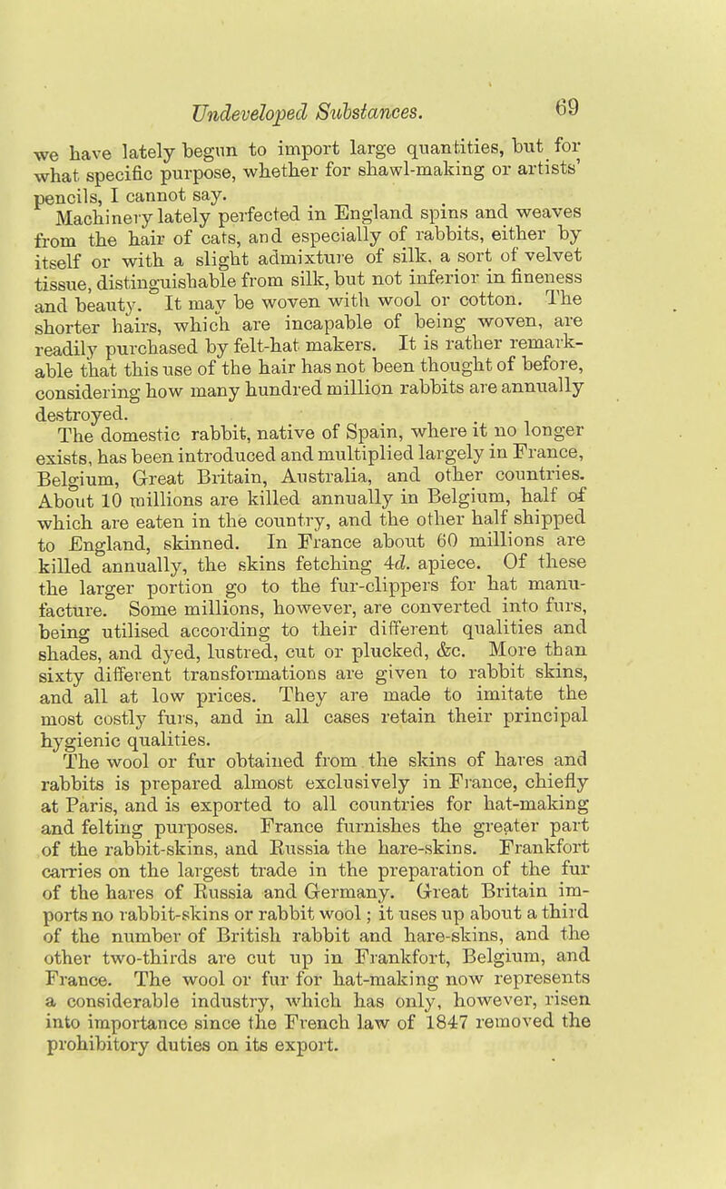 we have lately begun to import large quantities, but for what specific purpose, whether for shawl-making or artists' pencils, I cannot say. Machinery lately perfected in England spins and weaves from the hair of cats, and especially of rabbits, either by itself or with a slight admixtui-e of silk, a sort of velvet tissue, distinguishable from silk, but not inferior in fineness and beauty. It may be woven with wool or cotton. The shorter hairs, which are incapable of being woven, are readily purchased by felt-hat makers. It is rather remark- able that this use of the hair has not been thought of before, considering how many hundred million rabbits are annually destroyed. The domestic rabbit, native of Spain, where it no longer exists, has been introduced and multiplied largely in France, Belgium, Great Britain, Australia, and other countries. About 10 millions are killed annually in Belgium, half of which are eaten in the country, and the other half shipped to England, skinned. In Prance about 60 millions are kiUed annually, the skins fetching 4d. apiece. Of these the larger portion go to the fur-clippers for hat manu- facture. Some millions, however, are converted into furs, being utilised according to their different qualities and shades, and dyed, lustred, cut or plucked, &c. More than sixty different transformations are given to rabbit skins, and all at low prices. They are made to imitate the most costly furs, and in all cases retain their principal hygienic qualities. The wool or fur obtained from the skins of hares and rabbits is prepared almost exclusively in Ei-ance, chiefly at Paris, and is exported to all countries for hat-making and felting purposes. France furnishes the greater part of the rabbit-skins, and Russia the hare-skins. Frankfort carries on the largest trade in the preparation of the fur of the hares of Eussia and Germany. Great Britain im- ports no rabbit-skins or rabbit wool; it uses up about a third of the number of British rabbit and hare-skins, and the other two-thirds are cut up in Frankfort, Belgium, and France. The wool or fur for hat-making now represents a considerable industry, Avhich has only, however, risen into importance since the French law of 1847 removed the prohibitory duties on its export.