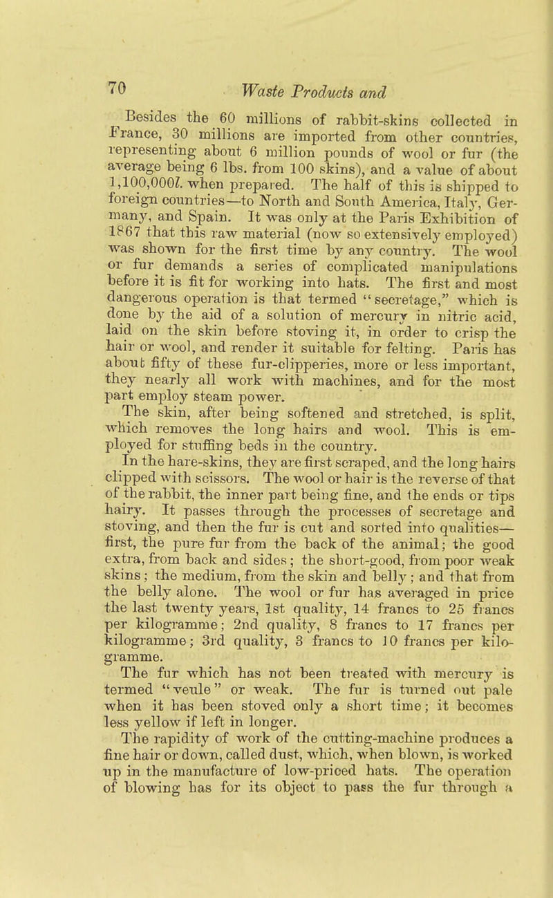 Besides the 60 millions of rabbit-skins collected in France, 30 millions are imported from other countries, representing about 6 million pounds of wool or fur (the average being 6 lbs. from 100 skins), and a value of about 1,100,000Z. when prepared. The half of tliis is shipped to foreign countries—to North and South America, Italy, Ger- many, and Spain. It was only at the Paris Exhibition of 1P67 that this raw material (now so extensively employed) w^as shown for the first time by any country. The wool or fur^ demands a series of complicated manipulations before it is fit for working into hats. The first and most dangerous operation is that termed secretage, which is done by the aid of a solution of mercury in nitric acid, laid on the skin before stoving it, in order to crisp the hair or wool, and render it suitable for felting. Paris has about fifty of these fur-clipperies, more or less important, they nearly all work with machines, and for the most part emj)loy steam power. The skin, after being softened and stretched, is split, which removes the long hairs and wool. This is em- ployed for stufSng beds in the country. In the hare-skins, they are first scraped, and the long hairs clipped with scissors. The wool or hair is the reverse of that of the rabbit, the inner part being fine, and the ends or tips hairy. It passes through the processes of secretage and stoving, and then the fur is cut and sorted into qualities— first, the pure fur from the back of the animal; the good extra, from back and sides ; the short-good, from poor weak skins; the medium, from the skin and belly ; and that from the belly alone. The wool or fur has averaged in price the last twenty yeai-s, 1st quality, 14 francs to 25 fiancs per kilogramme; 2nd quality, 8 francs to 17 francs per kilogramme; 3rd quality, 3 francs to 10 francs per kilo- gramme. The fur which has not been treated with mercury is termed  veule or weak. The fur is turned out pale when it has been stoved only a short time; it becomes less yellow if left in longer. The rapidity of work of the cutting-machine produces a fine hair or down, called dust, which, when blown, is worked up in the manufacture of low-priced hats. The operation of blowing has for its object to pass the fur through a