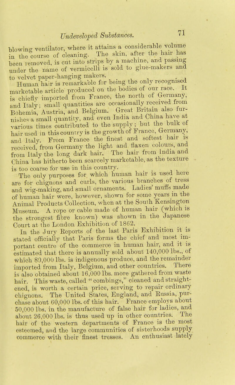 blowino- ventilator, where it attains a considerable volnme in the course of cleaning. The skin, after the hair has been removed, is cut into strips by a machine, and passing under the name of vermicelli is sold to glue-makers and to velvet paper-hanging makers. Human hair is remarkable for being the only recognised marketable article produced on the bodies of our race. It is chiefly imported from France, the north of Germany, and Italy; small quantities are occasionally received from Bohemia, Austria, and Belgium. Great Britain also fur- nishes a small quantity, and even India and China have at various times contributed to the supply; but the bulk ot hair used in this counrry is the growth of France, Germany, and Italy. From France the finest and softest hair is received, from Germany the light and flaxen colours, and from Italy the long dark hair. The hair from India and China has hitherto been scarcely marketable, as the texture is too coarse for use in this country. The only purposes for which human hair is used here are for chigm)ns and curls, the various branches of tress and wig-making, and small ornaments. Ladies' muffs made of human hair were, however, shown for some years m the Animal Products Collection, when at the South Kensington Museum. A rope or cable made of human hair (which is the strongest fibre known) was shown in the Japanese Court at the London Exhibition of 1862. In the Jury Eeports of the last Paris Exhibition it is stated officially that Paris forms the chief and most im- portant centre of the commerce in human hair, and it is estimated that there is annually sold about 140,000 lbs., of tvhich 80,000 lbs. is indigenous produce, and the remainder imported from Italy, Belgium, and other countries. There is also obtained about 16,000 lbs. more gathered from waste hair. This waste, called combings, cleaned and straight- ened, is worth a certain price, serving to repair ordinary chignons. The United States, England, and Eussia, pur- chase about 60,000 lbs. of this hair. France employs about 50,000 lbs. in the manufacture of false hair for ladies, and about 26,000 lbs. is thus used up in other countries. The hair of the western departments of France is the most esteemed, and the large communities of sisterhoods supply commerce with their finest tresses. An enthusiast lately