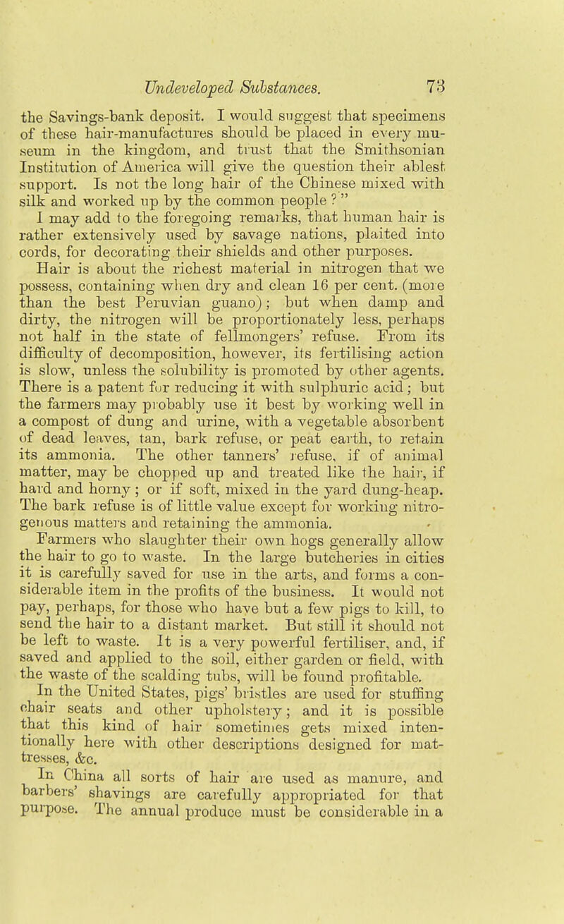 the Savings-bank deposit. I would suggest that specimens of these hair-maniifactures should be placed in every mu- seum in the kingdom, and trust that the Smithsonian Institution of Aiueiica will give the question their ablest support. Is not the long hair of the Chinese mixed with, silk and worked up by the common people ?  I may add to the foregoing remarks, that human hair is rather extensively used by savage nations, plaited into cords, for decorating their shields and other purposes. Hair is about the richest material in nitrogen that we possess, containing when dry and clean 16 per cent, (more than the best Peruvian guano); but when damp and dirty, the nitrogen will be proportionately less, perhaps not half in the state of fellmongers' refuse. From its difficulty of decomposition, however, its fertilising action is slow, unless the isolubility is promoted by other agents. There is a patent f jr reducing it with sulphuric acid; but the farmers may probably use it best working well in a compost of dung and urine, with a vegetable absorbent of dead leaves, tan, bark refuse, or peat earth, to retain its ammonia. The other tanners' lefuse, if of animal matter, may be chopped up and treated like the hair, if hard and horny; or if soft, mixed in the yard dung-heap. The bark refuse is of little value except for working nitro- genous matters and retaining the ammonia. Farmer s who slaughter their own hogs generally allow the hair to go to M'aste. In the large butcheries in cities it is carefully saved for use in the arts, and forms a con- siderable item in the profits of the business. It would not pay, perhaps, for those who have but a few pigs to kill, to send the hair to a distant market. But still it should not be left to waste. It is a very powerful fertiliser, and, if saved and applied to the soil, either garden or field, with the waste of the scalding tubs, will be found profitable. In the United States, pigs' bristles are used for stuffing chair seats and other upholstery; and it is possible that this kind of hair sometimes gets mixed inten- tionally here with other descriptions designed for mat- tresses, &c. In China all sorts of hair are used as manure, and barbers' shavings are carefully appropriated for that purpose. The annual produce must be considerable in a