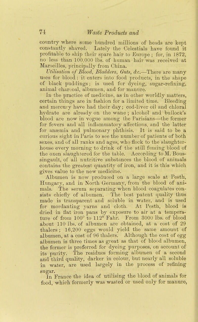 country where some hundred millions of heads are kept constantly shaved. Lately the Celestials have found it profitable to ship their spare hair to Europe; for, in 1872, no less than 100,000 lbs. of human hair was received at Marseilles, principally from China. Utilisation of Blood, Bladders, Guts, &c.—There are many uses for blood: it enters into food products, in the shape of black puddings; is used for dyeing, sugar-refining, animal charcoal, albumen, and for manure. In the practice of medicine, as in other worldly matters, certain things are in fashion for a limited time. Bleeding and mercury have had their day; cod-liver oil and chloral hydrate are already on the wane ; alcohol and bullock's blood are now in vogue among the Parisians—the former for fevers and all inflammatory aifections, and the latter for angemia and pulmonary phthisis. It is said to be a curious sight in Paris to see the number of patients of both sexes, and of all ranks and ages, who flock to the slaughtei- house every morning to drink of the still fuming blood of the oxen slaughtered for the table. According to M. Bous- singaiilt, of all nutritive substances the blood of animals contains the greatest quantity of iron, and it is this which gives value to the new medicine. Albumen is now produced on a large scale at Pesth, Hungary, and in North Germany, from the blood of ani- mals. The serum separating when blood coagulates con- sists chiefly of albumen. The best patent quality thus made is transparent and soluble in water, and is used for mor-danting yarns and cloth. At Pesth, blood is dried in flat iron pans by exposure to air at a tempera- ture of from 100° to 112° Fahr. From 3000 lbs. of blood about 110 lbs. of albumen are obtained, at a cost of 29 thalers ; 16,200 eggs would yield the same amount of albumen, at a cost of 96 thalers. Although the cost of egg albumen is three times as great as that of blood albumen, the former is preferred for dyeing purposes, on account of its purity. The residues forming albumen of a second and third quality, darker in colour, but nearly all soluble in water, are used largely in the process of refining sugar. In France the idea of utilising the blood of animals for food, which formerly was wasted or used only for manure,