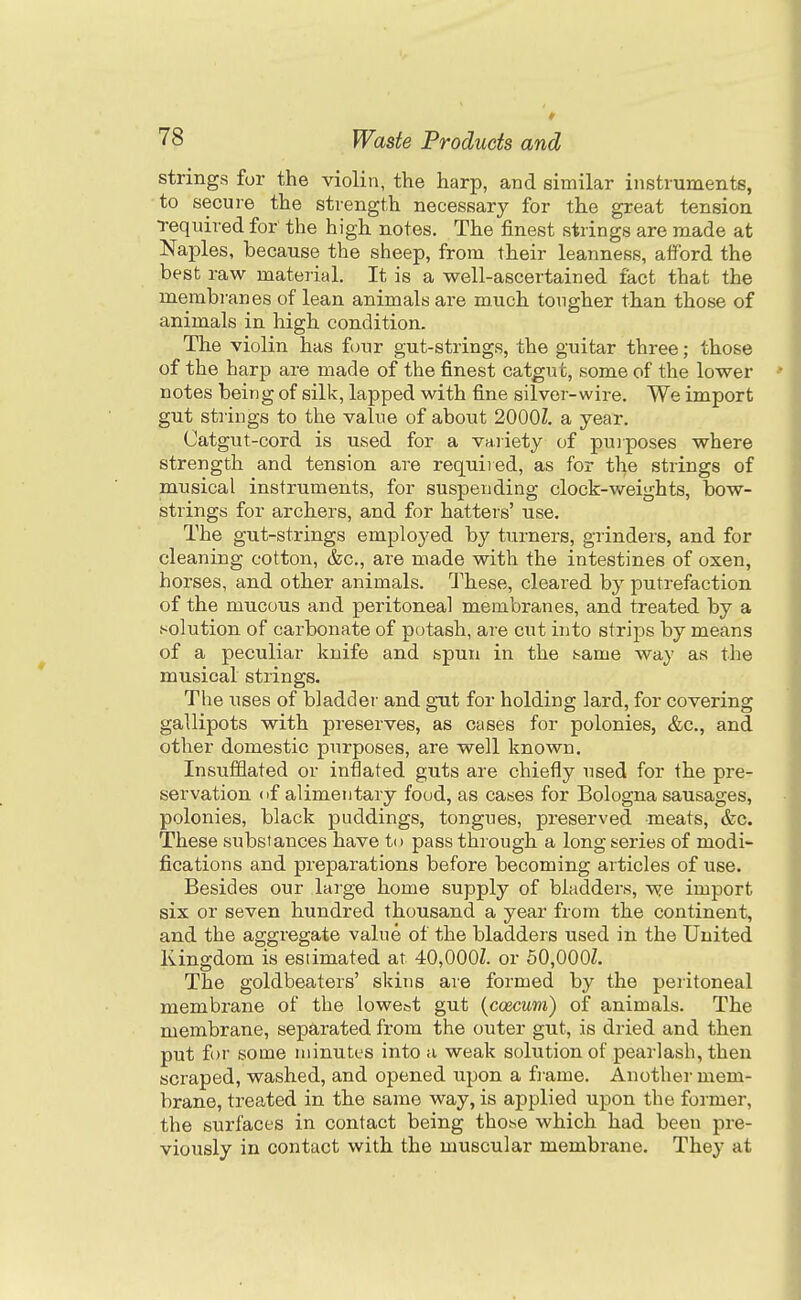 strings for the violin, the harp, and similar instruments, to secure the strength necessary for the great tension •required for' the high notes. The finest strings are made at Naples, because the sheep, from their leanness, afford the best raw material. It is a well-ascertained fact that the membranes of lean animals are much tougher than those of animals in high condition. The violin has four gut-strings, the guitar three; those of the harp are made of the finest catgut, some of the lower notes being of silk, lapped with fine silver-wire. We import gut strings to the value of about 2000Z. a year. Catgut-cord is used for a variety of pujposes where strength and tension are required, as for the strings of musical instruments, for suspending clock-weights, bow- strings for archers, and for hatters' use. The gut-strings employed by turners, grinders, and for cleaning cotton, &c., are made with the intestines of oxen, horses, and other animals. These, cleared by putrefaction of the mucous and peritoneal membranes, and treated by a solution of carbonate of potash, are cut into strips by means of a peculiar knife and spun in the barne way as the musical strings. The uses of bladder and gtit for holding lard, for covering gallipots with preserves, as cases for polonies, &c., and other domestic purposes, are well known. Insufflated or inflated guts are chiefly used for the pre- servation (if alimentary food, as cases for Bologna sausages, polonies, black puddings, tongues, preserved meats, &c. These substances have to pass through a long series of modi- fications and preparations before becoming articles of use. Besides our large home supply of bladders, v^e import six or seven hundred thousand a year from the continent, and the aggregate value of the bladders used in the United Kingdom is estimated at 40,000/. or 60,000Z. The goldbeaters' skins are formed by the peritoneal membrane of the lowest gut {coecum) of animals. The membrane, separated from the outer gut, is dried and then put for some minutes into a weak solution of pearlash, then scraped, washed, and opened upon a frame. Another mem- brane, treated in the same way, is applied upon the former, the surfaces in contact being those which had beeu pre- viously in contact with the muscular membrane. They at
