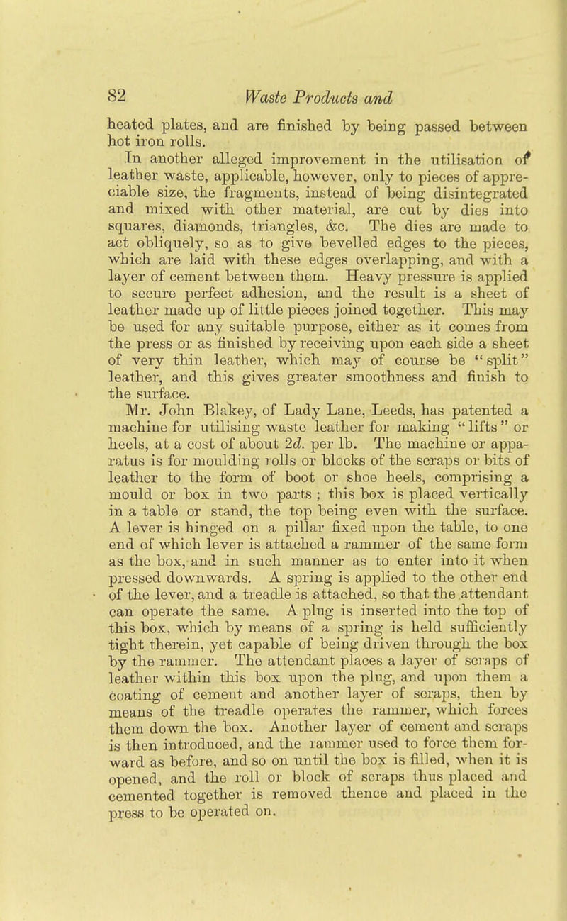 heated plates, and are finished by being passed between hot iron rolls. In another alleged improvement in the utilisation o^ leather waste, applicable, however, only to pieces of appre- ciable size, the fragments, instead of being disintegrated and mixed with other material, are cut by dies into squai'es, diajlionds, triangles, &c. The dies are made to act obliquely, so as to give bevelled edges to the pieces, which are laid with these edges overlapping, and with a layer of cement between them. Heavy pressure is applied to secure perfect adhesion, and the result is a sheet of leather made up of little pieces joined together. This may be used for any suitable purpose, either as it comes from the press or as finished by receiving upon each side a sheet of very thin leather, which may of course be split leather, and this gives greater smoothness and finish to the surface. Mr. John Blakey, of Lady Lane, Leeds, has patented a machine for utilising waste leather for making  lifts  or heels, at a cost of about 2d. per lb. The machine or appa- ratus is for moulding rolls or blocks of the scraps or bits of leather to the form of boot or shoe heels, comprising a mould or box in two parts ; this box is placed vertically in a table or stand, the top being even with the surface. A lever is hinged on a pillar fixed upon the table, to one end of which lever is attached a rammer of the same form as the box, and in such manner as to enter into it when pressed downwards. A spring is applied to the other end of the lever, and a treadle is attached, so that the attendant can operate the same. A plug is inserted into the top of this box, which by means of a spring is held sufficiently tight therein, yet capable of being driven through the box by the rammer. The attendant places a layer of scraps of leather within this box upon the plug, and upon them a coating of cement and another layer of scraps, then by means of the treadle operates the rammer, which forces them down the box. Another layer of cement and scraps is then introduced, and the rammer used to force them for- ward as before, and so on until the box is filled, when it is opened, and the roll or block of scraps thus placed and cemented together is removed thence and placed in the press to be operated on.