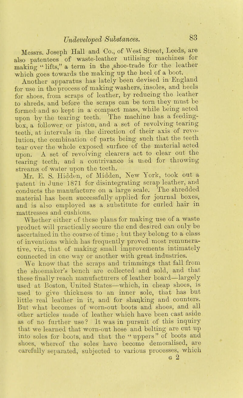 Messrs. Joseph Hall and Co., of West Street, Leeds, are also patentees of waste-leather utilising machines for making lifts, a term in the ^^shoe-trade for the leather which'^goes towards the making up the heel of a boot. Another apparatus has lately been devised in England for use in the process of making washers, insoles, and heels for shoes, from scraps of leather, by reducing the leather to shreds, and before the scraps can be torn they must be formed-and so kept in a compact mass, while being acted upon by the tearing teeth. The machine has a feeding- box, a follower or piston, and a set of revolving tearing teeth, at intervals in the direction of their axis of revo- lution, the combination of parts being such that the teeth tear over the whole exposed surface of the material acted upon. A set of revolving clearers act to clear out the tearing teeth, and a contrivance is u&ed for throwing streams of water upon the teeth. Mr. E. S. Hidden, of Midden, New York, took out a patent in June 1871 for disintegrating scrap leather, and conducts the manufacture on a large scale. The shredded material has been successfully applied for journal boxes, and is also employed as a substitute for curled hair in mattresses and cushions. Whether either of these plans for making use of a waste product will practically secure the end desired can only be ascertained in the course of time; but they belong to a class of inventions which has frequently proved' most remunera- tive, viz., that of making small improvements intimately connected in one way or another with great industries. We know that the scraps and tiimmings that fall from the shoemaker's bench are collected and sold, and that these finally reach manufacturers of leather board—largely used at Boston, United States—which, in cheap shoes, is used to give thickness to an inner sole, that has but little real leather in it, and for shaqking and counters. But what becomes of worn-out boots and shoes, and all other articles made of leather which have been cast aside as of no further use ? It was in pursuit of this inquiry that we learned that worn-out hose and belting are cut up into soles for boots, and that the uppers of boots and shoes, whereof the soles have become demoralised, are carefully separated, subjected to various processes, which