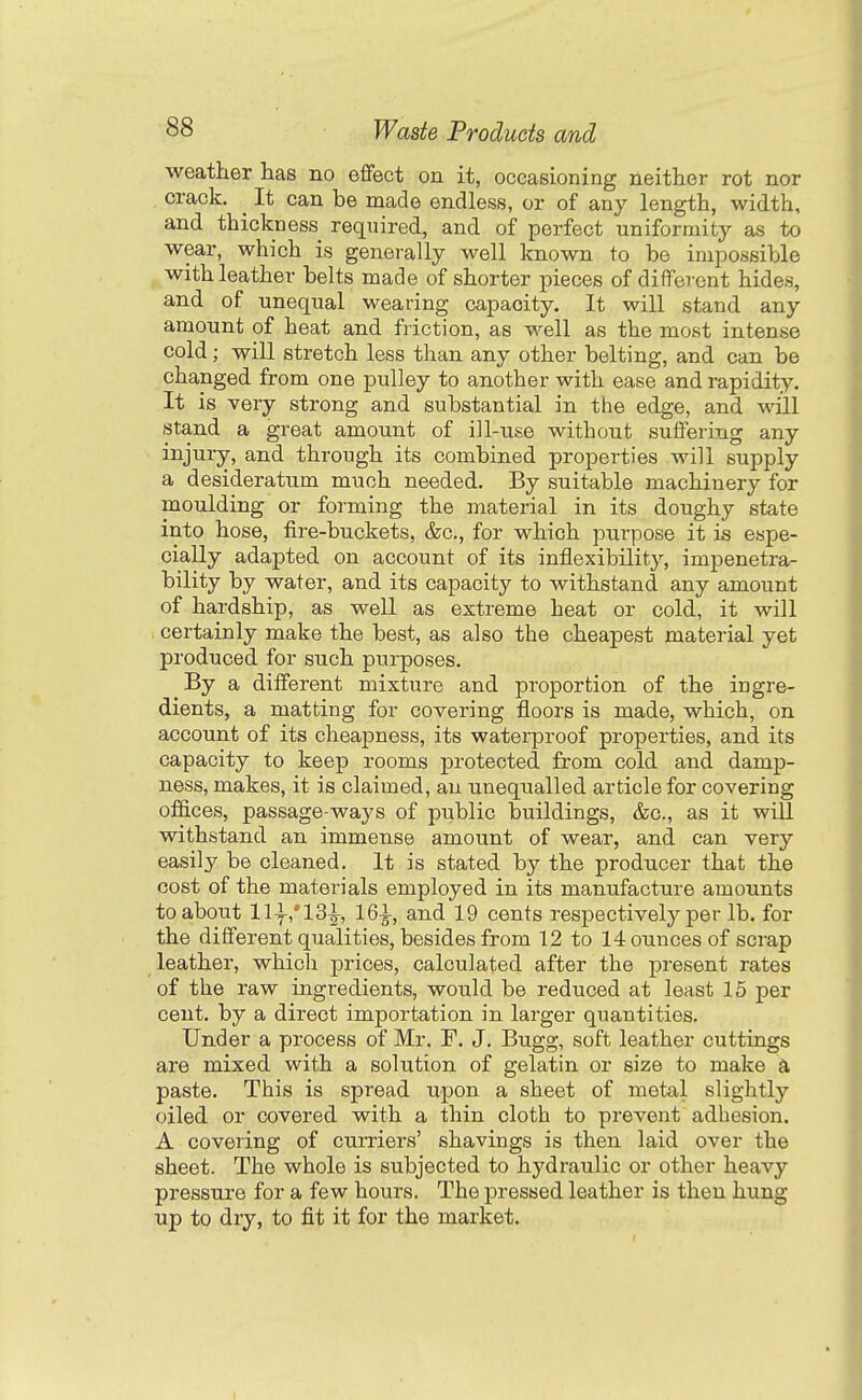 weather has no effect on it, occasioning neither rot nor crack. _ It can be made endless, or of any length, width, and thickness required, and of perfect uniformity as to wear, which is generally well known to be impossible with leather belts made of shorter pieces of different hides, and of unequal wearing capacity. It will stand any amount of heat and friction, as well as the most intense cold; will stretch less than any other belting, and can be changed from one pulley to another with ease and rapidity. It is very strong and substantial in the edge, and will stand a great amount of ill-use without suffering any injury, and through its combined properties will supply a desideratum much needed. By suitable machinery for moulding or forming the material in its doughy state into hose, fire-buckets, &c., for which purpose it is espe- cially adapted on account of its inflexibility, impenetra- bility by water, and its capacity to withstand any amount of hardship, as well as extreme heat or cold, it will certainly make the best, as also the cheapest material yet produced for such purposes. By a different mixture and proportion of the ingre- dients, a matting for covering floors is made, which, on account of its cheapness, its waterproof properties, and its capacity to keep rooms protected from cold and damp- ness, makes, it is claimed, an unequalled article for covering offices, passage-ways of public buildings, &c., as it will withstand an immense amount of wear, and can very easily be cleaned. It is stated by the producer that the cost of the materials employed in its manufacture amounts to about 111,'13^, 161, and 19 cents respectively per lb. for the different qualities, besides from 12 to 14 ounces of scrap leather, which prices, calculated after the present rates of the raw ingredients, would be reduced at least 15 per cent, by a direct importation in larger quantities. Under a process of Mr. F. J. Bugg, soft leather cuttings are mixed with a solution of gelatin or size to make d, paste. This is spread upon a sheet of metal slightly oiled or covered with a thin cloth to prevent adhesion. A covering of curriers' shavings is then laid over the sheet. The whole is subjected to hydraulic or other heavy pressure for a few hours. The pressed leather is then hung up to dry, to fit it for the market.