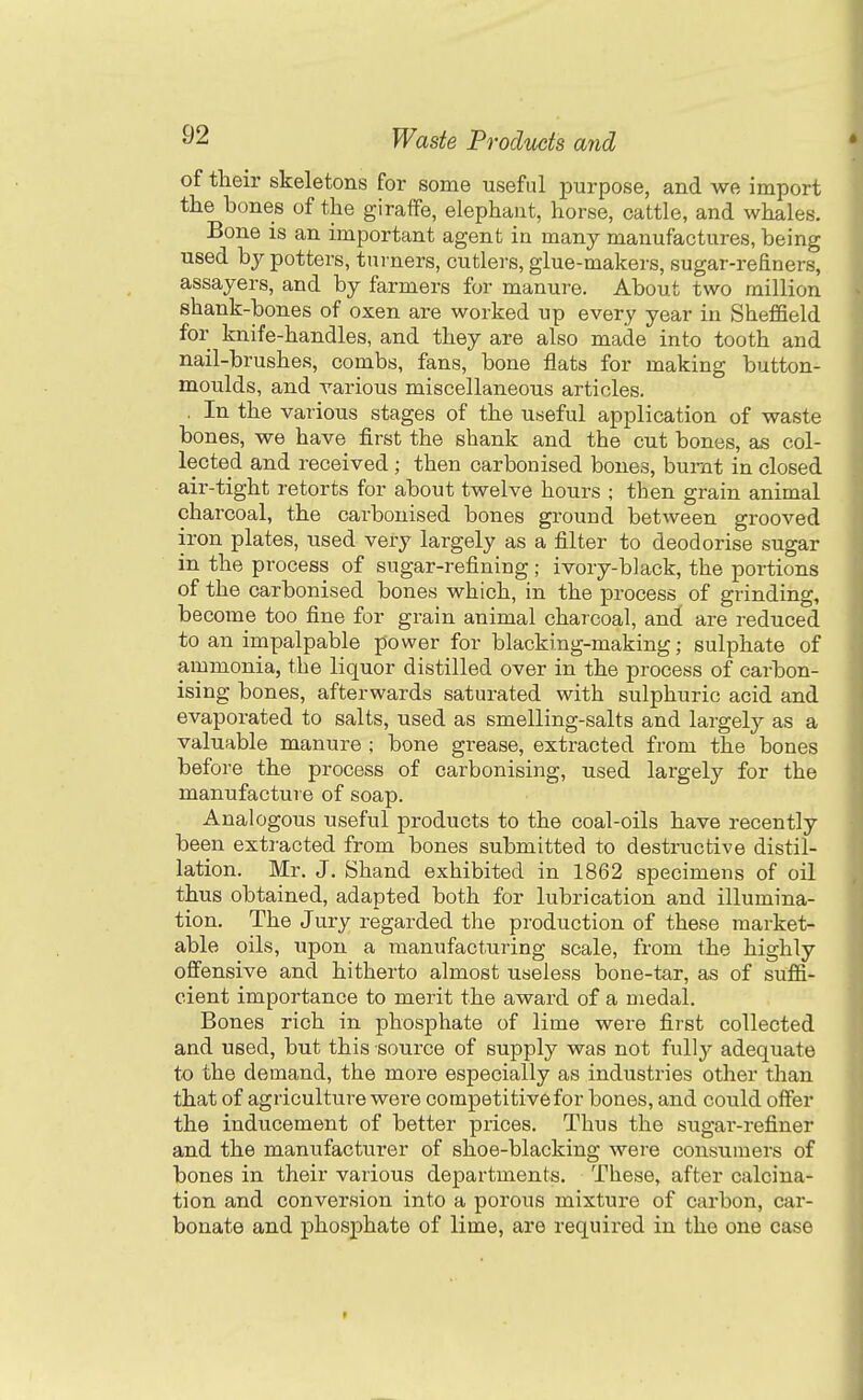 of their skeletons for some useful purpose, and we import the bones of the giraffe, elephant, horse, cattle, and whales. Bone is an important agent in many manufactures, being used by potters, tui ners, cutlers, glue-makers, sugar-refiners, assayers, and by farmers for manure. About two million shank-bones of oxen are worked up every year in Sheffield for knife-handles, and they are also made into tooth and nail-brushes, combs, fans, bone flats for making button- moulds, and various miscellaneous articles. . In the various stages of the useful application of waste bones, we have first the shank and the cut bones, as col- lected and received ; then carbonised bones, burnt in closed air-tight retorts for about twelve hours ; then grain animal charcoal, the carbonised bones ground between grooved iron plates, used very largely as a filter to deodorise sugar in the process of sugar-refining; ivory-black, the portions of the carbonised bones which, in the process of grinding, become too fine for grain animal charcoal, and are reduced to an impalpable power for blacking-making; sulphate of ammonia, the liquor distilled over in the process of carbon- ising bones, afterwards saturated with sulphuric acid and evaporated to salts, used as smelling-salts and largely as a valuable manure ; bone grease, extracted from the bones before the process of carbonising, used largely for the manufacture of soap. Analogous useful products to the coal-oils have recently been extracted from bones submitted to destructive distil- lation. Mr. J. Shand exhibited in 1862 specimens of oil thus obtained, adapted both for lubrication and illumina- tion. The Jury regarded the production of these market- able oils, upon a manufacturing scale, from the highly offensive and hitherto almost useless bone-tar, as of suffi- cient importance to merit the award of a medal. Bones rich in phosphate of lime were first collected and used, but this source of supply was not fully adequate to the demand, the more especially as industries other than that of agriculture were competitive for bones, and could offer the inducement of better prices. Thus the sugar-refiner and the manufacturer of shoe-blacking were consumers of bones in their various departments. These, after calcina- tion and conversion into a porous mixture of carbon, car- bonate and phosphate of lime, are required in the one case