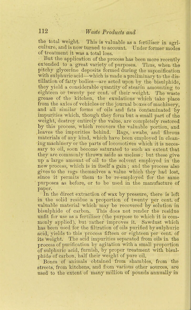 the total weight. This is valuable as a fertiliser in agri- culture, and is now turned to account. Under former modes of treatment it was a total loss. But the application of the process has been more recently ex fended to a great variety of purposes. Thus, when the pitchy glycerine deposits formed during the saponification with sulphuric acid—which is made a preliminary to the dis- tillation of fatty bodies—are acted upon by the bisulphide, they yield a considerable quantity of stearin amounting to eighteen or twenty per cent, of their weight. The waste grease of the kitchen, the exudations which take place from the axles of vehicles or the journal boxes of machinery, and all similar forms of oils and fats contaminated by impurities which, though they form but a small part of the weight, destroy entirely the value, are completely restored by this process, which reco-vers the valuable portion, and .leaves the impurities behind. Eags, swabs, and fibrous materials of any kind, which have been employed in clean- • ing machinery or the parts of locomotives which it is neces- sary to oil, soon become saturated to such an extent that they are commonly thrown aside as useless; but these give up a large amount of oil to the solvent employed in the new process, which is in itself a gain ; and the process also gives to the rags themselves a value which they had lost, since it permits them to be re-employed for the same purposes as before, or to be used in the manufacture of paper. In the direct extraction of wax by pressure, there is left in the solid residue a proportion of twenty per cent, of valuable material which may be recovered by solution in bisulphide of carbon. This does not render the residue unfit for use as a fertiliser (the purpose to which it is com- monly applied), but lather improves it. Sawdust which has been used for the filtration of oils purified by sulphuric acid, yields to this process fifteen or eighteen per cent, of its weight. The acid impurities separated from oils in the process of purification by agitation -with a small proportion of sulphuric acid, furnish, by proper treatment with bisul- phide of carbon, half their weight of pure oil. Bones of animals obtained from shambles, from the streets, from kitchens, and from various other sources, are used to the extent of many million of pounds annually in