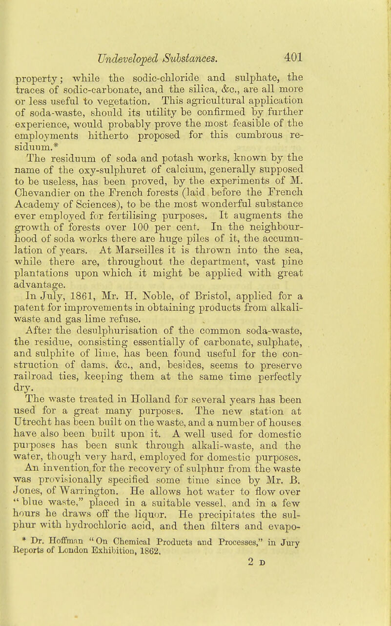 property; while the sodic-chloride and sulphate, the traces of sodic-carbonate, and the silica, &c., are all more or less useful to vegetation. This agricultural application of soda-waste, should its utility be confirmed by further experience, would probably prove the most feasible of the employments hitherto proposed for this cumbrous re- siduum.* The residuum of soda and potash works, known by the name of the oxy-sulphuret of calcium, generally supposed to be useless, has been proved, by the experiments of M. Chevandier on the French forests (laid before the French Academy of Sciences), to be the most wonderful substance ever employed for fertilising purposes. It augments the growth of forests over 100 per cent. In the neighbour- hood of soda works there are huge piles of it, the accumu- lation of years. At Marseilles it is thrown into the sea, while there are, throughout the department, vast pine plantations upon which it might be applied with great advantage. In July, 1861, Mr. H. Noble, of Bristol, applied for a patent for improvements in obtaining products from alkali- waste and gas lime refuse. After the desulphurisation of the common soda-waste, the residue, consisting essentially of carbonate, sulphate, and sulphite of liiue, has been found useful for the con- struction of dams, &c., and, besides, seems to preserve railroad ties, keeping them at the same time perfectly dry. The waste treated in Holland for several years has been used for a great many purposes. The new station at Utrecht has been built on the waste, and a number of houses have also been built upon it. A well used for domestic purposes has been sunk through alkali-waste, and the water, though very hard, employed for domestic purposes. An invention for the recovery of sulphur from the waste was provisionally specified some time since by Mr. B. Jones, of Warrington. He allows hot water to flow over blue waste, placed in a suitable vessel, and in a few hours he draws off the liquor. He precipitates the sul- phur with hydrochloric acid, and then filters and evapo- * Dr. Hoffmnn On Chemical Products and Processes, in Jury- Reports of Loudon Exhibition, 1862. 2 D