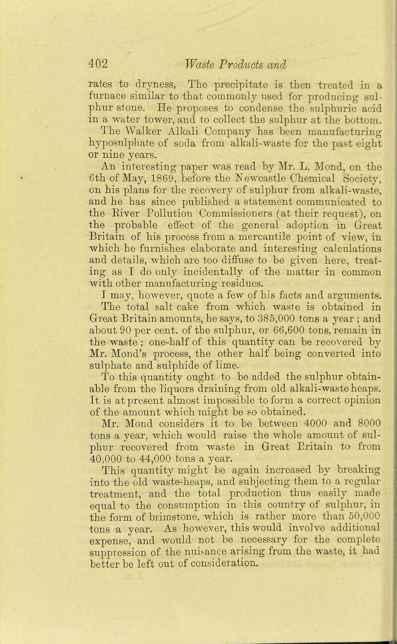 rates to clr,yness, The precipitate is then treated in a furnace similar to that commonly used for producing sul- phur stone. He proposes to condense the sulphuric acid in a water tower, and to collect the sulphur at the bottom. The Walker Alkali Company has been manufacturing hyposulphate of soda from alkali-waste for the past eight or nine years. An interesting paper was read by Mr. L. Mond, on the 6th of May, 1869, before the Newcastle Chemical Society, on his plans for the recovery of sulphur from alkali-waste, and he has since published a statement communicated to the Eiver Pollution Commissioners (at their request), on the probable effect of the general adoption in Great Britain of his process from a mercantile point of -view, in which he furnishes elaborate and interesting calculations and details, which are too diffuse to be given here, treat- ing as I do only incidentally of the matter in common with other manufacturing residues. I may, however, quote a few of his facts and arguments. The total salt cake from which waste is obtained in Great Britain amounts, he says, to 385,000 tons a year ; and about 90 per cent, of the sulphur, or 66,600 tons, remain in the waste; one-half of this quantity can be recovered by Mr. Mond's process, the other half being converted into sulphate and sulphide of lime. To this quantity ought to be added the sulphur obtain- able from the liquors draining from old alkali-waste heaps. It is at present almost impossible to form a coiTect opinion of the amount which might be so obtained. Mr. Mond considers it to be between 4000 and 8000 tons a year, which would raise the whole amount of sul- phur recovered from waste in Great Britain to from 40,000 to 44,000 tons a year. This quantity might be again increased by breaking into the old waste-heaps, and subjecting them to a regular treatment, and the total production thus easily made equal to the consumption in this country of sulphur, in the form of brimstone, which is rather more than 50,000 tons a year. As however, this would involve additional expense, and would not be necessary for the complete suppression of the nuisance arising from the waste, it had better be left out of consideration.