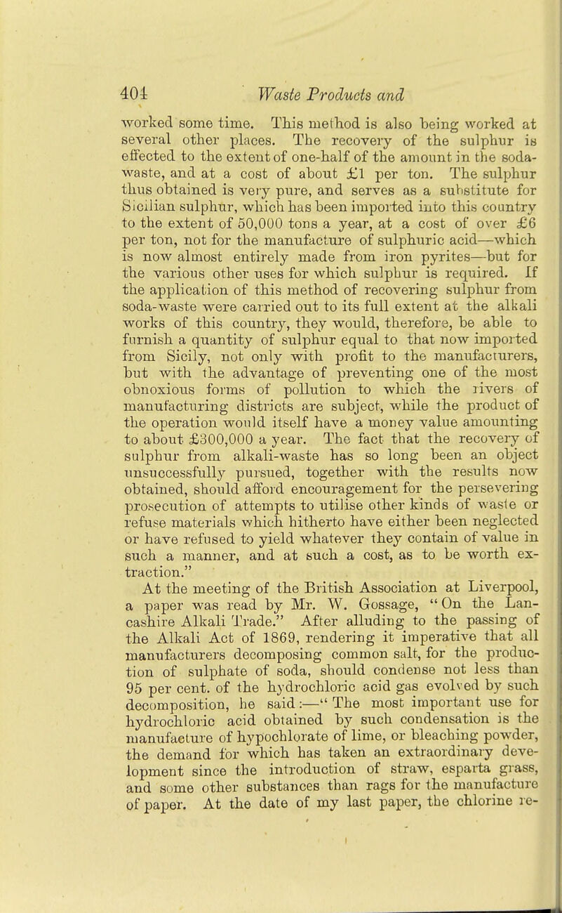 worked some time. This method is also heing worked at several other places. The recovery of the sulphur is effected to the extent of one-half of the amount in the soda- waste, and at a cost of about £1 per ton. The sulphur thus obtained is very pure, and serves as a suVistitute for Sicilian sulphur, which has been imported into this country to the extent of 50,000 tons a year, at a cost of over £6 per ton, not for the mannfacture of sulphuric acid—which is now almost entirely made from iron pyrites—but for the various other uses for which sulphur is required. If the applical;ion of this method of recovering sulphur from soda-waste were carried out to its full extent at the alkali works of this country, they would, therefore, be able to furnish a quantity of sulphur equal to that now imported from Sicily, not only with profit to the manufacturers, but with the advantage of preventing one of the most obnoxious forms of pollution to which the nvers of manufacturing districts are subject, while the product of the operation would itself have a money value amounting to about £300,000 a year. The fact that the recovery of sulphur from alkali-waste has so long been an object unsuccessfully pursued, together with the results now obtained, should afford encouragement for the persevering prosecution of attempts to utilise other kinds of waste or refuse materials which hitherto have either been neglected or have refused to yield whatever they contain of value in such a manner, and at such a cost, as to be worth ex- traction. At the meeting of the British Association at Liverpool, a paper was read by Mr. W. Gossage, On the Lan- cashire Alkali 'J'rade. After alluding to the passing of the Alkali Act of 1869, rendering it imperative that all manufacturers decomposing common salt, for the produc- tion of sulphate of soda, should condense not less than 95 per cent, of the hydrochloric acid gas evolved by such decomposition, he said:— The most important use for hydrochloric acid obtained by such condensation is the manufacture of hypochlorate of lime, or bleaching powder, the demand for which has taken an extraordinary deve- lopment since the introduction of straw, esparta grass, and some other substances than rags for the manufacture of paper. At the date of my last paper, the chlorine re-