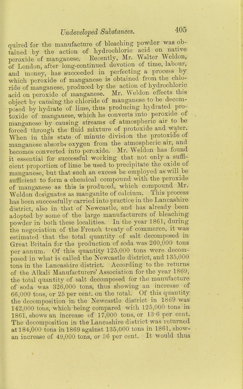 quired for the manufacture of bleacliing powder was ob- tained by the action of hydrochloric acid on native peroxide of manganese. Recently, Mr. Walter Weldon, of London, after long-continued devotion of time, labour, and money, has succeeded in perfecting a process by which peroxide of manganese is obtained from the chlo- ride of manganese, produced by the action of hydrochloric acid on peroxide of manganese. Mr. Weldon effects this object by causing the chloride of manganese to be decom- posed by hydrate of lime, thus producing hydiated pro- toxide of manganese, which he converts into peroxide ot manganese by causing streams of atmospheric air to be forced through the fluid mixture of protoxide and water. When in this state of minute division the protoxide of manganese absorbs oxygen from the atmospheric air, and becomes converted into peroxide. Mr. Weldon has found it essential for successful working that not onlya suffi- cient proportion of lime be used to precipitate the oxide of manganese, but that such an excess be employed aswill be sufacient to form a chemical compound with the peroxide of manganese as this is produced, which compound Mr. Weldon designates as manganite of calcium. This process has been successfully carried into practice in the Lancashire district, also in that of Newcastle, and has already been adopted by some of the large manufacturers of bleaching powder in both these localities. In the year 1861, during the negociation of the French treaty of commerce, it was estimated that the total quantity of salt decomposed in Great Britain for the production of soda was 260,000 tons per annum. Of this quantity 125,000 tons were decom- posed in what is called the Newcastle district, and 135,000 tons in the Lancasbire district. According to the returns of the Alkali Manufacturers' Association for the year 1869, the total quantity of salt decomposed for the manufacture of soda was 326,000 tons, thus showing an increase of 66,000 tons, or 25 per cent, on the total. Of this quantity the decomposition in the Newcastle district in 1869 was 142,000 tons, which being compared with 125,000 tons in 1861, shows an increase of 17,000 tons, or 13-6 per cent. The decomposition in the Lancashire district was returned at 184,000 tons in 1869 against 135,000 tons in 1861, show- an increase of 49,000 tons, or 36 per cent. It would thus