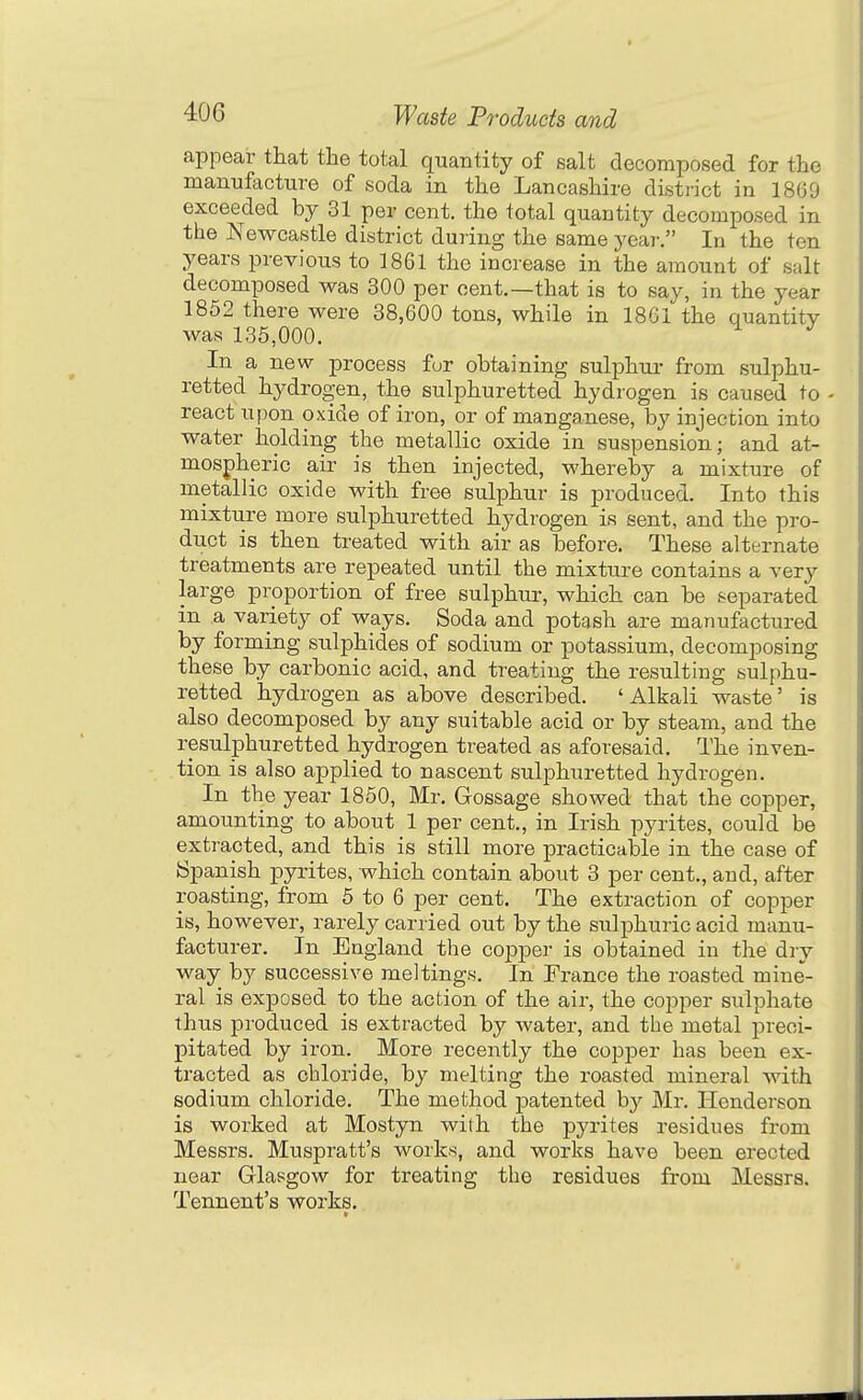 appear that the total quantity of salt decomposed for the manufacture of soda in the Lancashire district in 1869 exceeded by 31 per cent, the total quantity decomposed in the Newcastle district during the same year. In the ten years previous to 1861 the increase in the amount of salt decomposed was 300 per cent.—that is to say, in the year 1852 there were 38,600 tons, while in 1861 the quantity was 135,000. In a new process fur obtaining sulphur from sulphu- retted hydrogen, the sulphuretted hydrogen is caused to - react upon oxide of iron, or of manganese, by injection into water holding the metallic oxide in suspension; and at- mospheric air is then injected, whereby a mixture of metallic oxide with free sulphur is produced. Into this mixture more sulphuretted hydrogen is sent, and the pro- duct is then treated with air as before. These alternate treatments are repeated until the mixture contains a very large proportion of free sulphur, which can be separated in a variety of ways. Soda and potash are manufactured by forming sulphides of sodium or potassium, decomposing these by carbonic acid, and treating the resulting sulphu- retted hydrogen as above described. 'Alkali waste' is also decomposed by any suitable acid or by steam, and the resulphuretted hydrogen treated as aforesaid. The inven- tion is also applied to nascent sulphuretted hydrogen. In the year 1850, Mr. Gossage showed that the copper, amounting to about 1 per cent., in Irish pyrites, could be extracted, and this is still more practicable in the case of Spanish pyrites, which contain about 3 per cent., and, after roasting, from 5 to 6 per cent. The extraction of copper is, however, rarely carried out by the sulphuric acid manu- facturer. In England the co]3per is obtained in the dry way by successive meltings. In Prance the roasted mine- ral is exposed to the action of the air, the copper sulphate thus produced is extracted by water, and the metal preci- pitated by iron. More recently the copper has been ex- tracted as chloride, by melting the roasted mineral Avith sodium chloride. The method patented by Mr. Henderson is worked at Mostyn with the pyrites residues from Messrs. Muspratt's works, and works have been erected near Glasgow for treating the residues from Messrs. Tennent's works.
