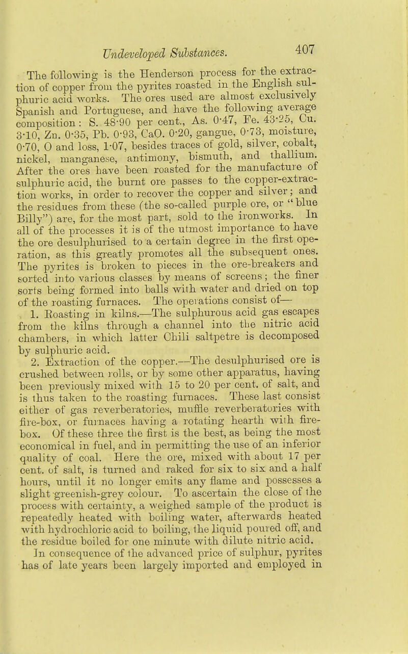The following is the Henderson process for the extrac- tion of copper from the pyrites roasted in the English sul- phuric acid works. The ores used are almost exclusively Spanish and Portuguese, and have the following average composition: S. 48-90 per cent., As. 0-47, Fe. 43-25, Cu. 3-10, Zn. 0-35, Pb. 0-93, CaO. 0-20, gangue, 0-73, moisture, 0-70, 0 and loss, 1-07, besides traces of gold, silver, cobalt, nickel, manganese, antimony, bismuth, and thallium. After the ores have been roasted for the manufacture ot sulphuric acid, the burnt ore passes to the copper-extrac- tion works, in order to recover the copper and silver; and the residues from these (the so-called purple ore, or blue Billy) are, for the most part, sold to the ironworks. In all of the processes it is of the utmost importance to have the ore desulphurised to a certain degree in the first ope- ration, as this greatly promotes all the subsequent ones. The pyrites is broken to pieces in the ore-breakers and sorted into various classes by means of screens; the finer sorts being formed into balls with water and dried on top of the roasting furnaces. The operations consist of— 1. Eoasting in kilns.—The sulphurous acid gas escapes from the kilns through a channel into tbe nitric acid chambers, in which latter Chili saltpetre is decomposed by sulphuric acid. 2. Extraction of the copper.—The desulphurised ore is crushed between rolls, or by some other apparatus, having been previously mixed with 15 to 20 per cent, of salt, and is thus taken to the roasting furnaces. These last consist either of gas reverberatories, muffle reverberatories with fire-box, or furnaces having a rotating hearth with fire- box. Of these three the first is the best, as being the most economical in fuel, and in permitting the use of an inferior quality of coal. Here the ore, mixed with about 17 per cent, of salt, is turned and raked for six to six and a half hours, until it no longer emits any flame and possesses a slight greenish-grey colour. To ascertain the close of the process with certainty, a weighed sample of the product is repeatedly heated with boiling water, afterwards heated with hydi ochloric acid to boiling, the liquid poured off, and the residue boiled for one minute with dilute nitric acid. In consequence of the advanced price of sulphur, pyrites has of late years been largely imported and employed in