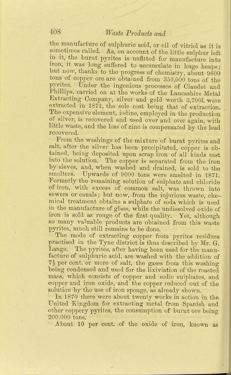 the manufacture of sulphuric acid, or oil of vitriol as it is sometimes called. As, on account of the little sulphur left in It, the burnt pyrites is unfitted for manufacture into iron, it was long suffered to accumulate in huge heaps; but now, thanks to the progress of chemistry, about 9600 tons of copper ore are obtained from 350,000 tons of the pyrites. Under the ingenious processes of Claudet and Phillips, carried on at the works of the Lancashire Metal Extracting Company, silver and gold worth 3,700Z. were extracted in 1871, the sole cost being that of extraction. The expensive element, iodine, employed in the production of silver, is recovered and used over and over again, with little waste, and the loss of zinc is compensated by the lead recovered. From the washings of the mixture of burnt pyrites and salt, after the silver has been precipitated, copper is ob- tained, being deposited upon scrap iron of all kinds cast into the solution. The copper is separated from the iron by sieves, and, when washed and drained, is sold to the smelters. Upwards of 9000 tons were smelted in 1871. Formerly the remaining solution of sulphate and chloride of iron, with excess of common salt, was thro-mi into sewers or canals; but now, from the injurious waste, che- mical treatment obtains a sulphate of soda which is used in the manufacture of glass, while the undissolved oxide of iron is sold as rouge of the first quality. Yet, although so many valuable products are obtained from this waste pyrites, much still remains to be done. The mode of extracting coi^per from pyrites residues practised in the Tyne district is thus described by ]\Ir. G. Lange. The pyrites, after having been used for the manu- facture of sulphuric acid, are washed with the addition of 7^ per cent, or more of salt, the gases fiom this washing being condensed and used for the lixiviation of the roasted mass, which consists of copper and sodic sulphates, and copper and iron oxide, and the copper reduced out of the solution by the use of iron sponge, as already shown. In 1870 there were about twenty works in action in the United Kingdom for extracting metal from Sj^anish and other coppery pyrites, the consumption of burnt ore being 200,000 tons. About 10 per cent, of the oxide of iron, known as