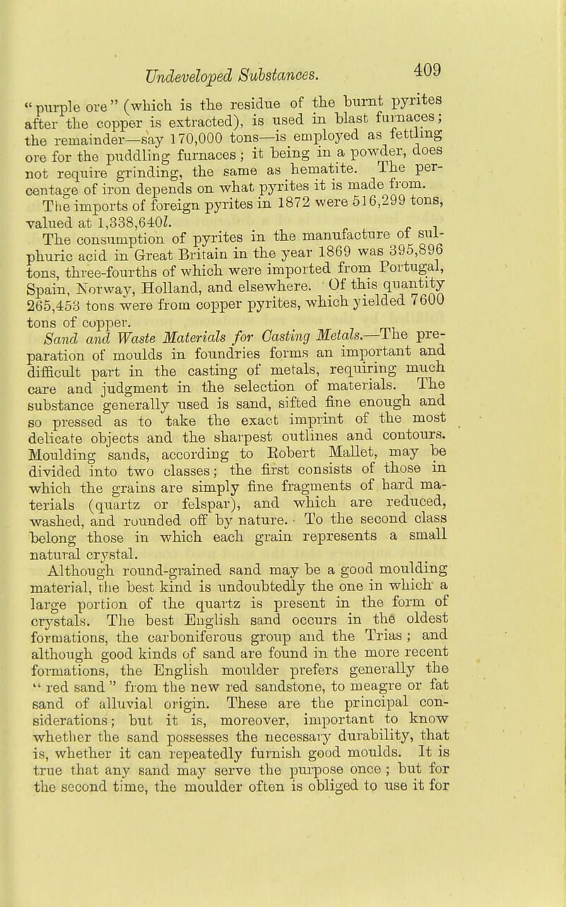 purple ore (which is the residue of the burnt pyrites after the copper is extracted), is used in blast furnaces; the remainder—say 170,000 tons—is employed as fettlmg ore for the puddling furnaces; it being m a powder, does not require grinding, the same as hematite. The per- centage of iron depends on what pyrites it is made from. The imports of foreign pyrites in 1872 were 516,299 tons, valued at 1,338,640Z. The consumption of pyrites in the manufacture ot sul- phuric acid in Great Britain in the year 1869 was 395,896 tons, three-fourths of which were imported from Portugal, Spain, Norway, Holland, and elsewhere. Of this quantity 265,453 tons were from copper pyrites, which yielded 7600 tons of cupper. Sand and Waste Materials for Casting Metcds.—ThQ pre- paration of moulds in foundries forms an important and difficult part in the casting of metals, requiring much care and judgment in the selection of materials. The substance generally used is sand, sifted fine enough and so pressed as to take the exact imprint of the most delicate objects and the sharpest outlines and contours. Moulding sands, according to Eobert Mallet, may be divided into two classes; the first consists of those in which the grains are simply fine fragments of hard ma- terials (quartz or felspar), and which are reduced, washed, and rounded olf by nature. ■ To the second class belong those in which each grain represents a small natural crj'stal. Although round-grained, sand may be a good moulding material, the best kind is undoubtedly the one in which a large portion of the quartz is present in the form of crj^stals. The best Euglish sand occurs in th6 oldest formations, the carboniferous group and the Trias ; and although good kinds of sand are found in the more recent formations, the English moulder prefers generally the  red sand  from the new red sandstone, to meagre or fat sand of alluvial origin. These are the principal con- siderations; but it is, moreover, important to know whether the sand possesses the necessary durability, that is, whether it can repeatedly furnish good moulds. It is true that any sand may serve the purpose once ; but for the second time, the moulder often is obliged to use it for