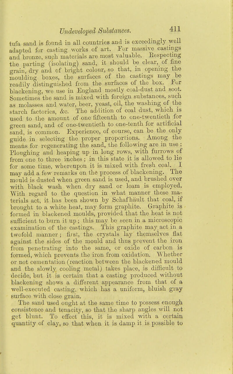 tufa sand is foimd in all countries and is exceedingly well adapted for casting works of art. For massive castings and bronze, such materials are most valuable. Eespectmg the parting (isolating) sand, it should be clear, of fine grain, dry and of bright colour, so that, in opening the moulding boxes, the surfaces of the castings may be readily distinguished from the surfaces of the box. For blackening, we use in England mostly coal-dust and soot. Sometimes the sand is mixed with foreign substances, such as molasses and water, beer, yeast, oil, the washing of the starch factories, &c. The addition of coal dust, which is used to the amount of one fifteenth to one-twentieth for green sand, and of one-twentieth to one-tenth for artificial sand, is common. Experience, of course, can be the only guide in selecting the proper proportions. Among the means for regenerating the sand, the following are in use : Ploughing and heaping up in long rows, with furrows of from one to three inches ; in this state it is allowed to lie for some time, whereupon it is mixed with fresh coal. I may add a few remarks on the process of blackening. The mould is dusted when green sand is used, and brushed over with black wash when dry sand or loam is employed. With regard to the question in what manner these ma- terials act, it has been shown by Schaf hault that coal, if brought to a white heat, may form graphite. Graphite is formed in blackened moulds, provided that the heat is not sufficient to burn it up ; this may be seen in a microscopic examination of the castings. This graphite may act in a twofold manner ; fii st, the crystals lay themselves flat against the sides of the mould and thus prevent the iron from penetrating into the same, or oxide of carbon is formed, which prevents the iron from oxidation. AVhether or not cementation (reaction between the blackened mould and the slowly cooling metal) takes place, is dilficult to decide, but it is certain that a casting produced without blackening shows a different appearance from that of a well-executed casting, which has a uniform, bluish gray surface with close grain. The sand used ought at the same time to possess enough consistence and tenacity, so that the sharp angles will not get blunt. To effect this, it is mixed with a certain quantity of clay, so that when it is damp it is possible to