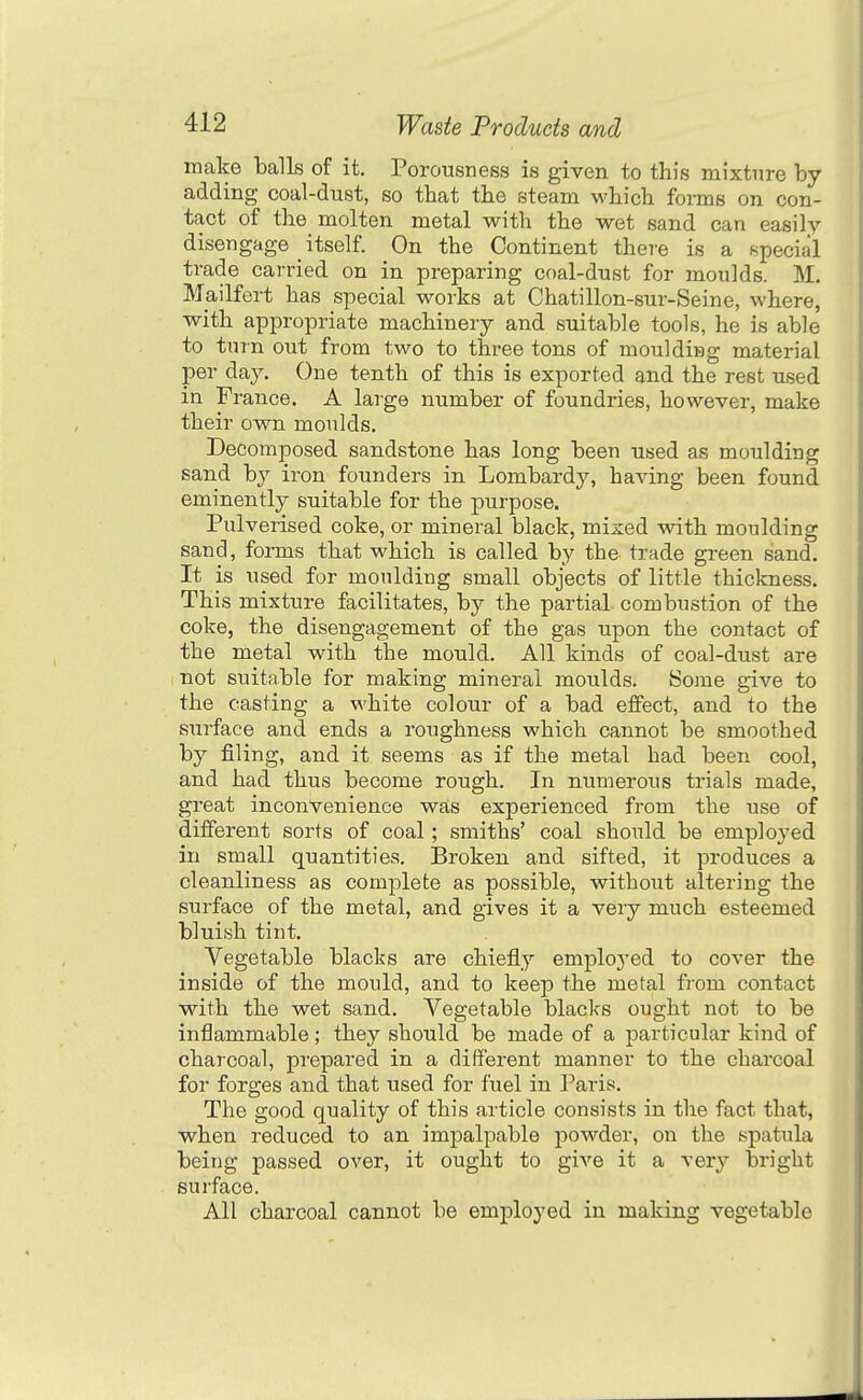 make balls of it. Porousness is given to this mixture hy adding coal-dust, so that the steam which forms on con- tact of the molten metal with the wet sand can easily disengage _ itself. On the Continent there is a special trade carried on in preparing coal-dust for moulds. M. Mailfert has special works at Chatillon-sur-Seine, where, with appropriate machinery and suitable tools, he is able to turn out from two to three tons of moulding material per day. One tenth of this is exported and the rest used in France. A large number of foundries, however, make their own moulds. Decomposed sandstone has long been used as moulding sand by iron founders in Lombardy, having been found eminently suitable for the purpose. Pulverised coke, or mineral black, mized with moulding sand, forms that which is called by the trade green sand. It is used for moulding small objects of little thickness. This mixture facilitates, by the partial combustion of the coke, the disengagement of the gas upon the contact of the metal with the mould. All kinds of coal-dust are not suitable for making mineral moulds. Some give to the casting a white colour of a bad effect, and to the surface and ends a roughness which cannot be smoothed by filing, and it seems as if the metal had been cool, and had thus become rough. In numerous trials made, great inconvenience was experienced from the use of different sorts of coal; smiths' coal should be employed in small quantities. Broken and sifted, it produces a cleanliness as complete as possible, without altering the surface of the metal, and gives it a very much esteemed bluish tint. Vegetable blacks are chiefly emplo^'ed to cover the inside of the mould, and to keep the metal from contact with the wet sand. Vegetable blacks ought not to be inflammable; they should be made of a particular kind of charcoal, prepared in a different manner to the charcoal for forges and that used for fuel in Paris. The good quality of this article consists in the fact that, when reduced to an impalpable powder, on the spatula being passed over, it ought to give it a very bright surface. All charcoal cannot be employed in making vegetable