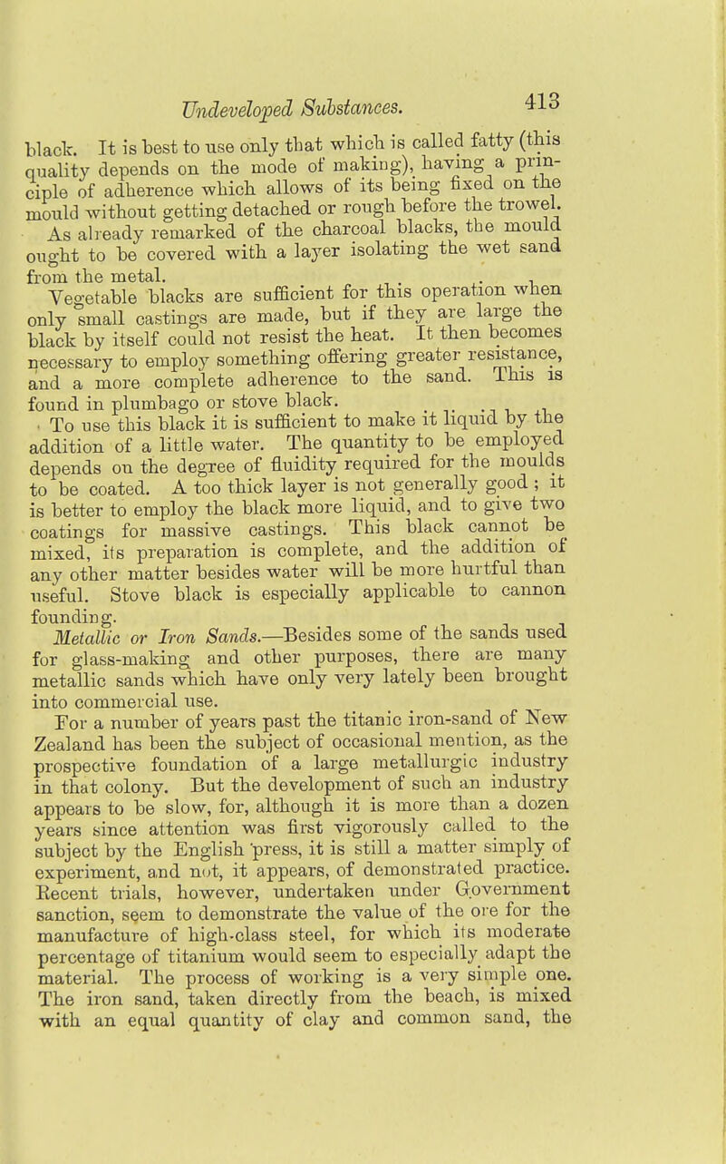 black. It is best to use only that whicb is called fatty (tbis quality depends on the mode of making), having a prin- ciple of adherence which allows of its being fixed on the mould without getting detached or rough before the trowel. As already remarked of the charcoal blacks, the mould ought to be covered with a layer isolating the wet sand from the metal. . , Vegetable blacks are sufficient for this operation when only small castings are made, but if they are large the black by itself could not resist the heat. It then becomes necessary to employ something offering greater resistance, and a more complete adherence to the sand. Ihis is found in plumbago or stove black, . To use this black it is sufficient to make it liquid by the addition of a little water. The quantity to be employed depends on the degree of fluidity required for the moulds to be coated. A too thick layer is not generally good ; it is better to employ the black more liquid, and to give two coatings for massive castings. This black cannot be mixed, its preparation is complete, and the addition of any other matter besides water will be more hurtful than useful. Stove black is especially applicable to cannon founding. Metallic or Iron Sands.—Besides some of the sands used for glass-making and other purposes, there are many metallic sands which have only very lately been brought into commercial use. For a number of years past the titanic iron-sand of New Zealand has been the subject of occasional mention, as the prospective foundation of a large metallurgic industry in that colony. But the development of such an industry appears to be slow, for, although it is more than a dozen years since attention was first vigorously called to the subject by the English press, it is still a matter simply of experiment, and n(jt, it appears, of demonstrated practice. Kecent trials, however, undertaken under Government sanction, seem to demonstrate the value of the ore for the manufacture of high-class steel, for which its moderate percentage of titanium would seem to especially adapt the material. The process of working is a very simple one. The iron sand, taken directly from the beach, is mixed with an equal quantity of clay and common sand, the