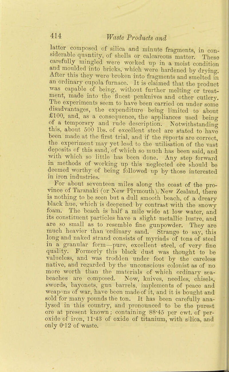 latter composed of silica and minute fragments, in con- siderable qxiantity, of shells or calcareous matter! These caretully mmgled were worked up in a moist condition and moulded into bricts, which were hardened by drying. After this they were broken into fragments and smelted in an ordinary cupola furnace. It is claimed that the product was capable of being, without further melting or treat- ment, made into the finest penknives and other cutlery. The experiments seem to have been carried on under some disadvantages, the expenditure being limited to about £100, and, as a consequence, the appliances used being of a temporary and rude description. Notwithstanding this, about 500 lbs. of excellent steel are stated to have been made at the first trial, and if the reports are correct, the experiment may yet lead to the utilisaiion of the vast deposits of this sand, of which so much has been said, and with which so little has been done. Any step forward in methods of working up this neglected ore should be deemed worthy of being followed up by those interested in iron industries. ^ For about seventeen miles along the coast of the pro- vince of Taranaki (or New Plymouth), New Zealand, there is nothing to be seen but a dull smooth beach, of a dreary black hue, which is deepened by contrast with the snowy foam. The beach is half a mile wide at low water, and its constituent particles have a slight metallic lustre, and are so small as to resemble fine gunpowder. They are much heavier than ordinary sand. Strange to say, this long and naked strand consists of myriads of tons of steel in a granular form—pure, excellent steel, of very fine quality. Formerly this black dust was thought to be valueless, and was trodden under foot by the careless native, and regarded by the unconscious colonist as of no more worth than the materials of which ordinary sea- beaches are composed. Now, knives, needles, chisels, swords, bayonets, gun barrels, implements of peace and weapons of war, have been made of it, and it is bought and sold for many pounds the ton. It has been carefully ana- lysed in this country, and pronounced to be the purest ore at present known; containing 88-45 per cwt. of per- oxide of iron, 11-43 of oxide of titanium, with silica, and only 0-12 of waste.
