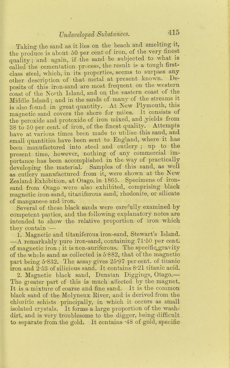 Taking the sand as it lies on the beach and smelting it, the produce is about 60 per cent of iron, of the very finest quality; and again, if the sand be subjected to what is called the cementation process, the result is a tough first- class steel, which, in its properties, seems to surpass any other description of that metal at present known. De- posits of this iron-sand are most frequent on the western coast of the North Island, and on the eastern coast of the Middle Island; and in the sands of many of the streams it is also found in great quantity. At New Plymouth, this magnetic sand covers the shore for miles. It consists of the^'peroxide and protoxide of iron mixed, and yields from 38 to 50 per cent, of iron, of the finest qualityAttempts have at various times been made to utilise this sand, and smaU quantities have been sent to England, where it has been manufactured into steel and cutlery ; up to the present time, however, nothing of any commercial im- portance has been accomplished in the way of practically developing the material. Samples of this sand, as well as cutlery manufactured from it, were shown at the New Zealand Exhibition, at Otago, in 1865. Specimens of iron- sand from Otago were also exhibited, comprising black magnetic iron-sand, titaniferous sand, rhodonite, or silicate of manganese and iron. Several of these black sands were carefully examined by competent parties, and the following explanatory notes are intended to show the relative proportion of iron which they contain •— 1. Magnetic and titaniferous iron-sand, Stewart's Island. —A remarkably pure iron-'sand, containing 71-50 per cent, of magnetic iron ; it is non-auriferous. The specifiq^gravity of the whole sand as collected is 6-882, that of the magnetic part being 5-832. The assay gives 26-97 percent, of titanic iron and 2-53 of silicious sand. It contains 8*21 titanic acid. 2. Magnetic black sand, Dunstan Diggings, Otago.— The greater part of this is much atf'ected by the magnet. It is a mixture of coarse and fine sand. It is the common black sand of the Molyneux Eiver, and is derived from the chloritic schists principally, in which it occurs as small isolated crystals. It forms a large proportion of the wash- dirt, and is very troublesome to the digger, being difficult to separate from the gold. It contains -48 of gold, specific