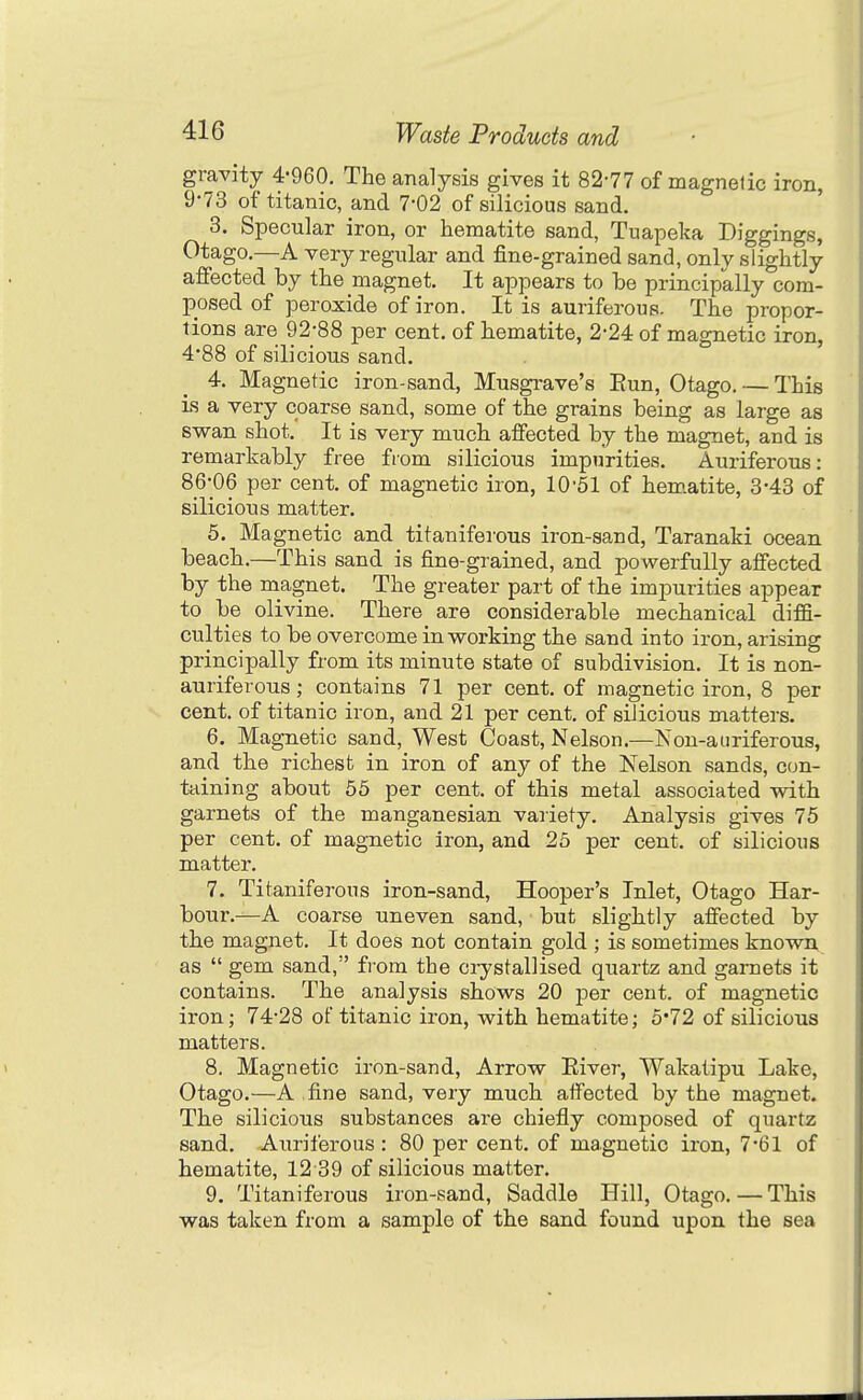 gravity 4-960. The analysis gives it 82-77 of magnetic iron, 9-73 of titanic, and 7-02 of silicious sand. 3. Specular iron, or hematite sand, Tuapeka Diggings, Otago.—A very regular and fine-grained sand, only slightly affected by the magnet. It appears to be principally com- posed of peroxide of iron. It is auriferoiis. The propor- tions are 92-88 per cent, of hematite, 2-24 of magnetic iron, 4'88 of silicious sand. 4. Magnetic iron-sand, Musgrave's Eun, Otago. — This is a very coarse sand, some of the grains being as large as swan shot. It is very much affected by the magnet, and is remarkably free from silicious impurities. Auriferous: 86-06 per cent, of magnetic iron, 10'51 of hem.atite, 3-43 of silicious matter. 5. Magnetic and titaniferous iron-sand, Taranaki ocean beach.—This sand is fine-grained, and powerfully affected by the magnet. The greater part of the imj)urities appear to be olivine. There are considerable mechanical difB- culties to be overcome in working the sand into iron, arising principally from its minute state of subdivision. It is non- auriferous ; contains 71 per cent, of magnetic iron, 8 per cent, of titanic iron, and 21 per cent, of silicious matters. 6. Magnetic sand, West Coast, Nelson.—Kon-auriferous, and the richest in iron of any of the Nelson sands, con- taining about 65 per cent, of this metal associated with garnets of the manganesian variety. Analysis gives 75 per cent, of magnetic iron, and 25 per cent, of silicious matter. 7. Titaniferous iron-sand, Hooper's Inlet, Otago Har- bour.—A coarse uneven sand, but slightly affected by the magnet. It does not contain gold ; is sometimes known as gem sand, fi-om the ci-ystallised quartz and garnets it contains. The analysis shows 20 per cent, of magnetic iron; 74-28 of titanic iron, with hematite; 5'72 of silicious matters. 8. Magnetic iron-sand. Arrow River, Wakatipu Lake, Otago.—A .fine sand, very much affected by the magnet. The silicious substances are chiefly composed of quartz sand. Auriferous : 80 per cent, of magnetic iron, 7-61 of hematite, 12 39 of silicious matter. 9. Titaniferous iron-sand, Saddle Hill, Otago. — This was taken from a sample of the sand found upon the sea
