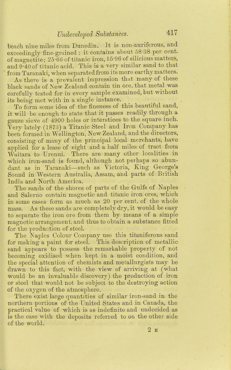 beacli nine miles from Dunedin. Jt is non-auriferous, and exceedingly fine-grained : it contains about 68-38 per cent, of magnetite; 25-66 of titanic iron, 15-96 of silicious matters, and 9-40 of titanic acid. This is a ^ery similar sand to tbat from Taranaki, when separated from its more earthy matters. As tliere is a prevalent impression that many of these black sands of Kew Zealand contain tin ore, that metal was carefully tested for in every sample examined, but without its being met with in a single instance. To form some idea of the fineness of this beautiful sand, it will be enough to state that it passes readily through a gauze sieve of 4900 holes or interstices to the square inch. Veiy lately (1873) a Titanic Steel and Iron Company has been formed in Wellington, New Zealand, and the directors, consisting of many of the principal local merchants, have applied for a lease of eight and a half miles of tract from Waitara to Urenui. There are many other localities in which iron-sand is found, although not peihaps so abun- dant as in Taranaki—such as Victoria, King George's Sound in Western Australia, Assam, and parts of British India and North America. The sands of the shores of parts of the Grulfs of Naples and Salerno contain magnetic and titanic iron ores, which in some cases form as much as 20 per cent, of the whole mass. As these sands are completely dry, it w^ould be easy to separate the iron ore from them by means of a simple magnetic aiTangement, and thus to obtain a substance fitted for the production of steel. The Naples Colour Company use this titaniferous sand for making a paint for steel. This description of metallic sand appears to possess the remarkable property of not becoming oxidised when kept in a moist condition, and the special attention of chemists and metallurgists may be drawn to this fact, with the view of arriving at (what would be an invaluable discovery) the production of iron or steel that would not be subject to the destroying action of the oxygen of the atmosphere. There exist large quantities of similar iron-sand in the northern portions of the United States and in Canada, the practical value of which is as indefinite and undecided as is the case with the deposits referred to on the other side of the world. 2 B