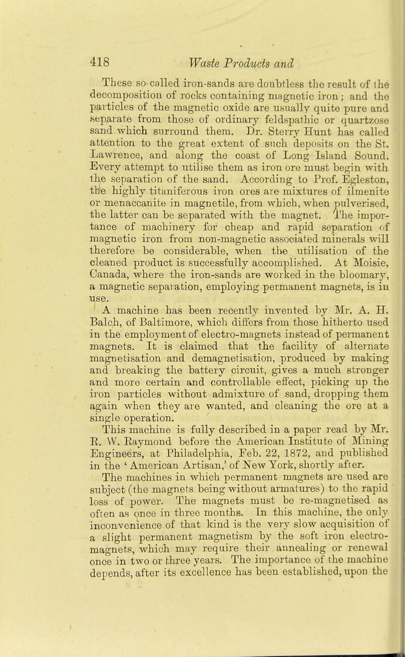 These so-called iron-sands are doubtless the result of the decompositiou of rocks containing magnetic iron; and the particles of the magnetic oxide are usually quite pure and separate from those of ordinary feldspathic or quartzose sand which surround them. Dr. Sterry Hunt has called attention to the great extent of such deposits on the St. Lawrence, and along the coast of Long Island Sound. Every attempt to utilise them as iron ore must begin with the separation of the sand. According to Prof. Egleston, tlie highly titaniferous iron ores are mixtures of ilmenite or menaccanite in magnetile, from which, when pulverised, the latter can be separated with the magnet. The impor- tance of machinery for cheap and rapid separation of magnetic iron from non-magnetic associated minerals will therefore be considerable, when the utilisation of the cleaned product is successfully accomijlished. At Moisie, Canada, where the iron-sands are worked in the bloomary, a magnetic separation, employing permanent magnets, is in use. A machine has been recently invented by Mr. A. H. Balch, of Baltimore, which differs from those hitherto used in the employment of electro-magnets instead of permanent magnets. It is claimed that the facility of alternate magnetisation and demagnetisation, produced by making and breaking the battery circuit, gives a much stronger and more certain and controllable effect, picking up the iron particles without admixture of sand, dropping them again when they are wanted, and cleaning the ore at a single operation. This machine is fully described in a paper read by Mr. E. VV. Eaymond before the American Institute of Mining Engineers, at Philadelphia, Feb. 22, 1872, and published in the ' American Artisan,' of New York, shortly after. The machines in which permanent magnets are used are subject (the magnets being without armatures) to the rapid loss of power. The magnets must be re-magnetised as often as once in three months. In this machine, the only inconvenience of that kind is the very slow acquisition of a slight permanent magnetism by the soft iron electro- magnets, which may require their annealing or renewal once in two or three years. The importance of the machine depends, after its excellence has been established, upon the