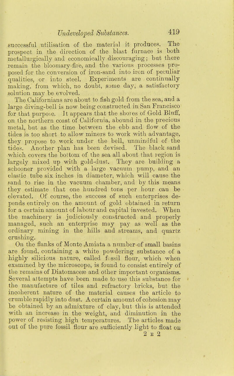 successful utilisation of the material it produces. The prospect in the direction of the blast furnace is both metalluigically and economically discouraging; but there remain the bloomary-fire, and the various processes pro- posed for the conversion of iron-sand into iron of peculiar qualities, or into steel. Experiments are continxially making, from which, no doubt, some day, a satisfactory solution may be evolved. The Galifornians are about to fish gold from the sea, and a large diving-bell is now being constructed in San Francisco for that purpose. It appears that the shores of Gold Bluff, on ihe northern coast of California, abound in the precious metal, but as the time between the ebb and flow of the tides is too short to allow miners to work with advantage, they propose to work under the bell, unmindful of the tides. Another plan has been devised. The black sand which covers the bottom of the sea all about that region is largely mixed up with gold-dust. They are building a schooner provided with a large vacuum pump, and an elastic tube six inches in diameter, which will cause the sand to rise in the vacuum chamber, and by this means they estimate that one hundred tons per hour can be elevated. Of course, the success of such enterprises de- pends entirely on the amount of gold obtained in I'eturn for a certain amount of labour and capital invested. When the machinery is judiciously constructed and properly managed, such an enterprise may pay as well as the ordinary mining in the hills and streams, and quartz crushing. On the flanks of Monte Amiata a nnmber of small basins are found, containing a white powdering substance of a highly silicious nature, called fussil flour, which when examined by the microscope, is found to consist entirely of the remains of DiatomaceaB and other important organisms. Several attempts have been made to use this substance for ; the manufacture of tiles and refractory bricks, but the incoherent nature of the material causes the article to crumble rapidly into dust. A certain amount of cohesion may be obtained by an admixture of clay, but this is attended with an increase in the weight, and diminution in the power of resisting high temperatures. The articles made out of the pure fossil flour are sufficiently light to float ou 2 E 2