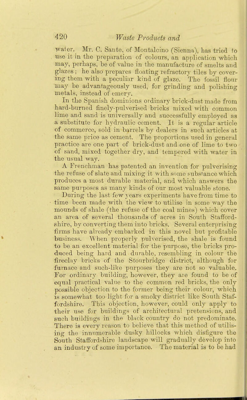 -water. Mr. C. Sante, of Montalcino (Sienna), has tried to use it in the pi-ej)aration of colours, an application which may, perhaps, be of value in the manufacture of smelts and glazes ; he also prepares floating refractory tiles by cover- ing them with a peculiar kind of glaze. The fossil flour may be advantageously used, for grinding and polishing metals, instead of emery. In the Spanish dominions ordinary brick-dust made from hard-burned finely-pulverised bricks mixed with common lime and sand is universally and successfully employed as a substitute for hydraulic cement. It is a regular article of commerce, sold in barrels by dealers in such articles at the same price as cement. The proportions used in general practice are one part of brick-dust and one of lime to two of sand, mixed together dry, and tempered with water in the usual way. A Frenchman has patented an invention for pulverising the refuse of slate and mixing it M'ith some substance which produces a most durable material, and which answers the same purposes as many kinds of our most valuable stone. During the last few years experiments have from time to time been made with the view to utilise in some way the mounds of shale (the refuse of the coal mines) which cover an area of several thousiinds of acres in South Staff'ord- shire, by converting them into bricks. Several enterprising firms have already embarked in this novel but profitable business. When properly pulverised, the shale is found to be an excellent material for the purpose, the bricks pro- duced being hard and durable, resembling in coloin- the fireclay bricks of the Stourbridge district, although for furnace and such-like purposes they are not so valuable. For ordinary building, however, they are found to be of equal practical value to the common red bricks, the only possible objection to the former being their colour, which is somewhat too light for a smoky district like South Staf- fordshire. This objection, however, could only apply to their use for buildings of architectural pretensions, and such buildings in the black country do not predominate. There is every reason to believe that this method of utilis- ing the innumerable dusky hillocks which disfigure the South Staffordshire landscape will gradually develop into an industry of some importance. The material is to be had
