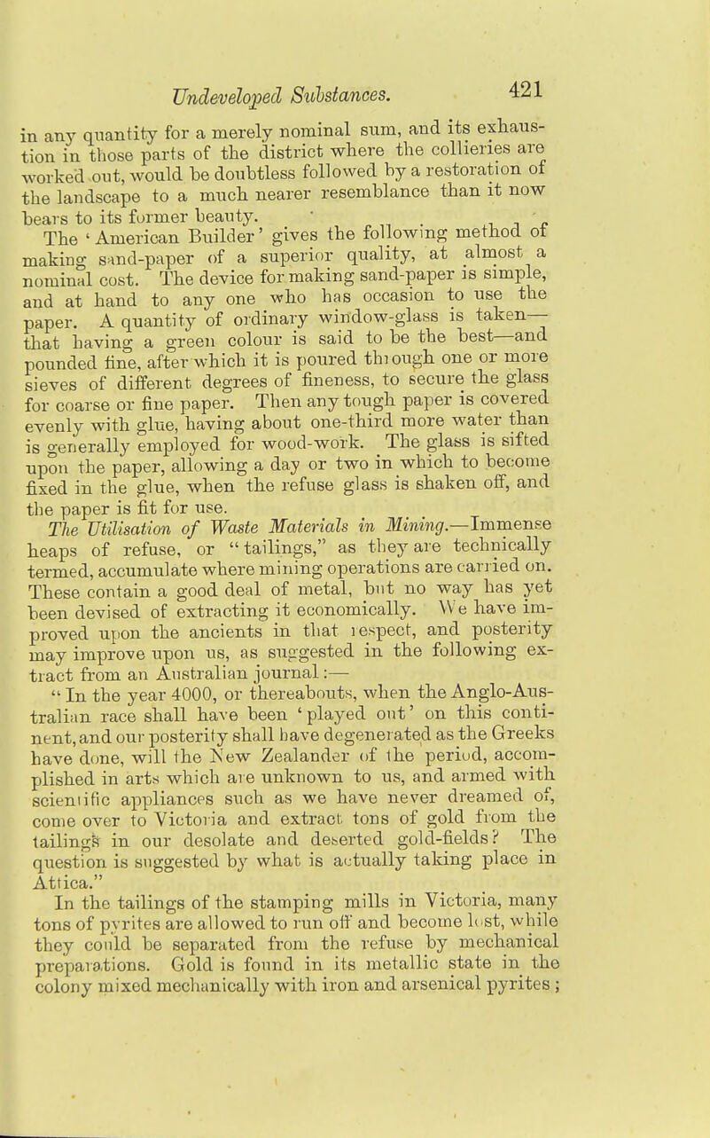 in any quantity for a merely nominal sum, and its exhaus- tion in those parts of the district where the colheries are worked out, would be doubtless followed by a restoration of the landscape to a much nearer resemblance than it now bears to its former beauty. • _ i j u The ' American Builder' gives the following method ot making sand-paper of a superior quality, at almost a nominal cost. The device for making sand-paper is simple, and at hand to any one who has occasion to use the paper. A quantity of ordinary window-glass is taken— that having a green colour is said to be the best—and pounded tine, after which it is poured thiough one or more sieves of different degrees of fineness, to secure the glass for coarse or fine paper. Then any tough paper is covered evenly with glue, having about one-third more wat_er than is generally employed for wood-work. The glass is sifted upon the paper, allowing a day or two in which to become fixed in the glue, when the refuse glass is shaken off, and the paper is fit for use. Tlie Utilisation of Waste Materials in Mmmj/.—Immense heaps of refuse, or tailings, as they are technically termed, accumulate where mining operations are carried on. These contain a good deal of metal, but no way has yet been devised of extracting it economically. We have im- proved upon the ancients in that lespect, and posterity may improve upon us, as suggested in the following ex- tract from an Australian journal:— In the year 4000, or thereabouts, when the Anglo-Aus- tralian race shall have been 'played out' on this conti- nent, and our posterity shall have degener ated as the Greeks have done, will the Is'ew Zealander of the periud, accom- plished in arts which are unknown to us, and armed with scieniific appliances such as we have never dreamed of, come over to Victoria and extract tons of gold from the tailingis in our desolate and dehorted gold-fields? The question is suggested by what is actually taking place in Attica. In the tailings of the stamping mills in Victoria, many tons of pyrites are allowed to run off and become h.st, while they could be separated from the refuse by mechanical preparations. Gold is found in its metallic state in the colony mixed mechanically with iron and arsenical pyrites ; I