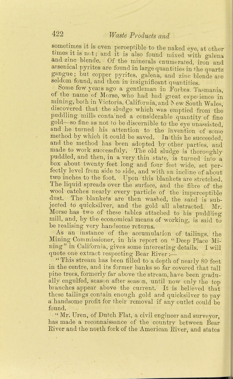 sometimes it is even peroeplible to the naked eye, at other times it IS n(,t; and it is also found mixed with galena and zinc blende. Of the minerals enumerated, iron and arsenical pyrites are found in large quantities in the quartz gangue; but copper pyrites, galena, and zinc blende a)e seldom found, and then in iufiignificant quantities. Some few years ago a gentleman in Forbes. Tasmania, of the name of Morse, who had had gieat expeaence in mining, bolh in Victoria, California, and 1<ew South Wales, discovered that the slndge which was emptied from the puddling mills conta'ned a considerable quantity of fine gold—so fine as not to be discernible to the eye unassisted, and he turned his attention to the invention of some method by which it could be saved. In this he succeeded, and the method has been adopted by other parties, and made to work successfuly. The old sludge is thoroughly puddled, and then, in a very thin state, is tu)-ned into a box about twenty feet long and four feet wide, set per- fectly level from side to side, and with an incline of about two inches to the foot. Upon this blankets are stretched. The liquid spreads over the surface, and the fibre of the wool catches nearly every particle of the imperceptible dust. The blankets are then washed, the sand is sub- jected to quicksilver, and the gold all abstracted, Mr. Morse has two of these tables attached to bis puddling mill, and, by the economical means of working, is said to be realising very handsome returns. _As an instance of the accumulation of tailings, the Mining Commissioner, in his report on Deep Place Mi- ning in California, gives some interesting details. I will quote one extract respecting Bear Eiver :•— This stream has been filled to a deptli of nearly 80 feet in the centre, and its former banks so far covei-ed that tall pine trees, formerly far above the stream, have been gradu- ally engulfed, season after seasim, until now only the top branches appear above the current. It is believed that these tailings contain enough gold and quicksilver to pay a handsome profit for their removal if any outlet could be found. Mr. Uren, of Dutch Mat, a civil engineer and surveyor, has made a reconnaissance of the country between Bear Eiver and the north fork of the American Eiver, and states