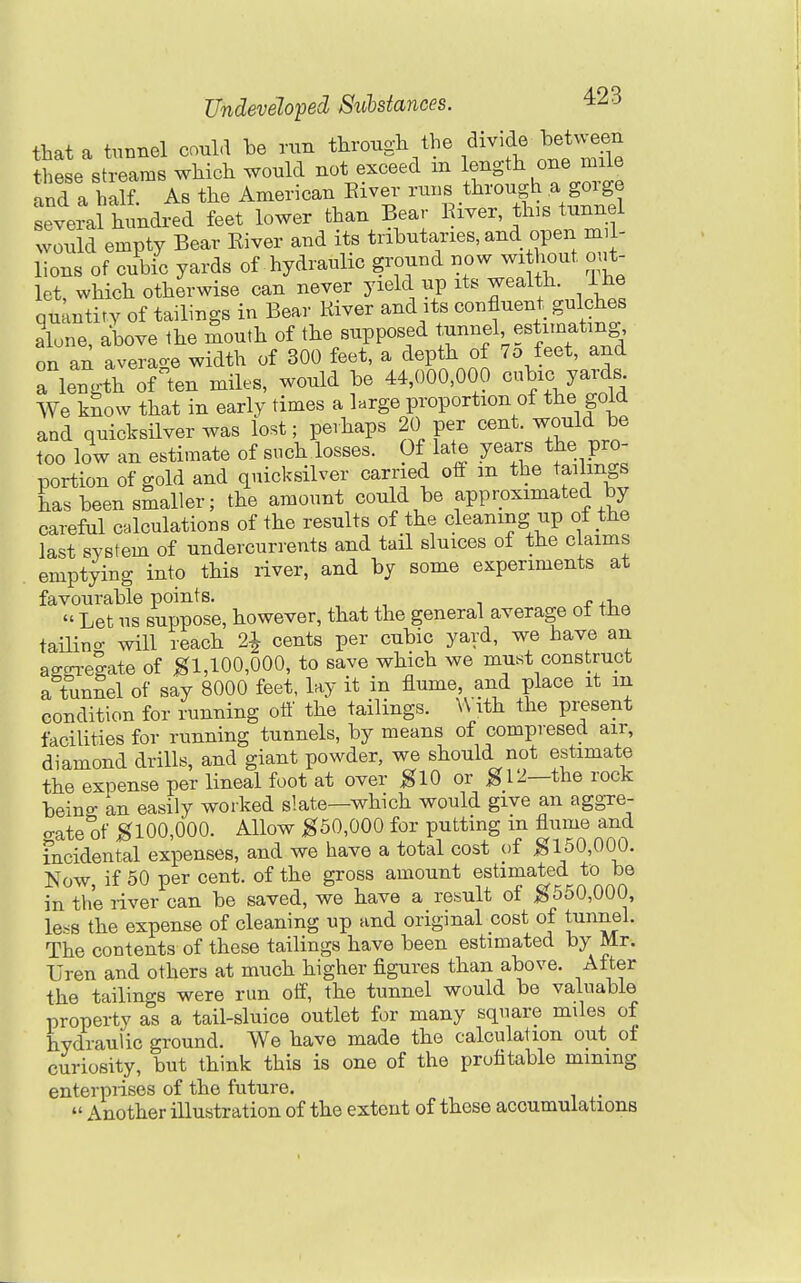 that a tunnel could he run mTk these streams which would not exceed m length one miie and a half. As the American Eiver ruB through^a goi^ge several hundred feet lower than Bear Kiver this tunnel would empty Bear Kiver and its tributaries, and open mil- lions of cubic yards of hydraulic ground now wi hout out- let which otherwise can never yield up its wealth, i he quantfty of tailings in Bear Kiver and its confluent gulches alone, above the mouth of the supposed t^inn^VtJo't and on an average width of 300 feet, a depth of 7o feet, and a length of ten miles, would be 44,000,000 c^^^c yards We know that in early times a large proportion of the gold and quicksilver was lost; perhaps 20 per cent, y^ouldje too low an estimate of such losses. Of late years the pro- portion of gold and quicksilver carried otf m the tailings has been smaller; the amount could be approximated by careful calculations of the results of the cleaning up of the last system of undercurrents and tail sluices of the claims emptying into this river, and by some experiments at favourable points. „ , Let us suppose, however, that the general average ol the taiUno- will reach 2^ cents per cubic yard, we have an affo^-eSate of ^1,100,000, to save which we must construct a tunSel of say 8000 feet, lay it in flume and place it m condition for running ott' the tailings. With the present facilities for running tunnels, by means of compresed air, diamond drills, and giant powder, we should not estimate the expense per lineal foot at over KlO or g 12—the rock being an easily worked slate—which would give an aggre- o-ate of K100,000. Allow K50,000 for putting in flume and incidental expenses, and we have a total cost of ^150,000. Now, if 50 per cent, of the gross amount estimated to be in the river can be saved, we have a result of ^550,000, less the expense of cleaning up and original cost of tunnel. The contents of these tailings have been estimated by Mr. Uren and others at much higher figures than above. After the tailings were run otf, the tunnel would be valuable property as a tail-sluice outlet for many square miles of hydraulic ground. We have made the calculation out of curiosity, but think this is one of the profitable mining enterprises of the future. Another illustration of the extent of these accumulations
