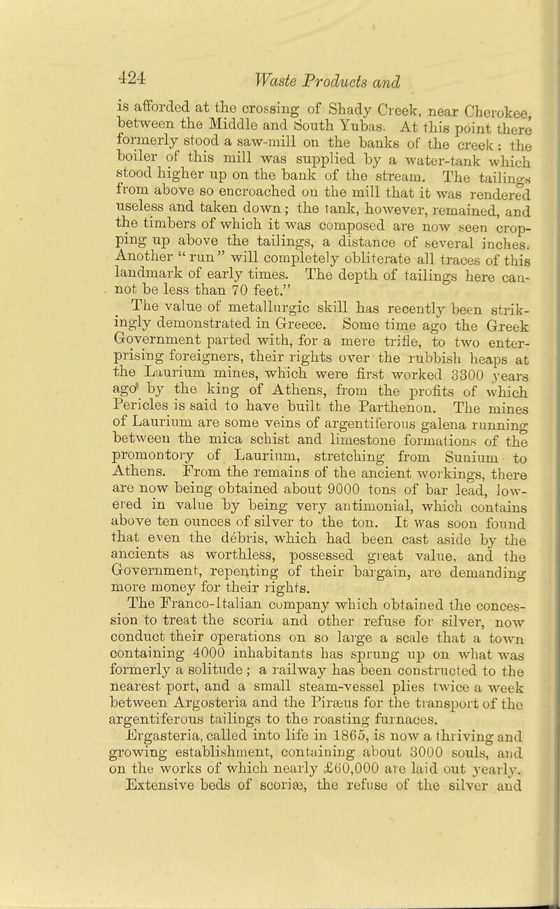 ) ■^24 Waste Products and is afforded at the crossing of Shady Creek, near Cherokee between the Middle and South Yubas. At this point there formerly stood a saw-mill on the banks of the creek : the boiler of this mill was supplied by a water-tank which stood higher up on the bank of the stream. The tailings from above so encroached on the mill that it was rendered useless and taken down; the tank, however, remained, and the timbers of which it was composed are now seen crop- ping up above the tailings, a distance of several inches. Another run will completely obliterate all traces of this landmark of early times. The depth of tailings here can- not be less than 70 feet. The value of metallurgic skill has recently been strik- ingly demonstrated in Greece. Some time ago the Greek Government parted with, for a mere trifle, to two enter- prising foreigners, their rights over the rubbish heaps at the Laurium mines, which were first worked 3300 years ago' by the king of Athens, from the profits of which Pericles is said to have built the Parthenon. The mines of Laurium are some veins of argentiferoiis galena running between the mica schist and limestone formations of the promontory of Lauriimi, stretching from Sunium to Athens. From the remains of the ancient woikings, there are now being obtained about 9000 tons of bar lead, low- ered in value by being very antimonial, which contains above ten ounces of silver to the ton. It was soon found that even the debris, which had been cast aside by the ancients as worthless, possessed gieat value, and the Government, repenting of their bargain, are demanding more money for their rights. The Franco-Italian company which obtained the conces- sion to treat the scoria and other refuse for silver, now conduct their operations on so large a scale that a town containing 4000 inhabitants has sprung ujd on what was formerly a solitude ; a railway has been constructed to the nearest port, and a small steam-vessel plies twice a week between Argosteria and the Piraius for the transport of the argentiferous tailings to the roasting furnaces. Frgasteria, called into life in 1865, is now a thriving and growing establishment, containing about 3000 souls, and on the works of which nearly £60,000 are laid out yearly. Extensive beds of 6Coria3, the refuse of the silver and