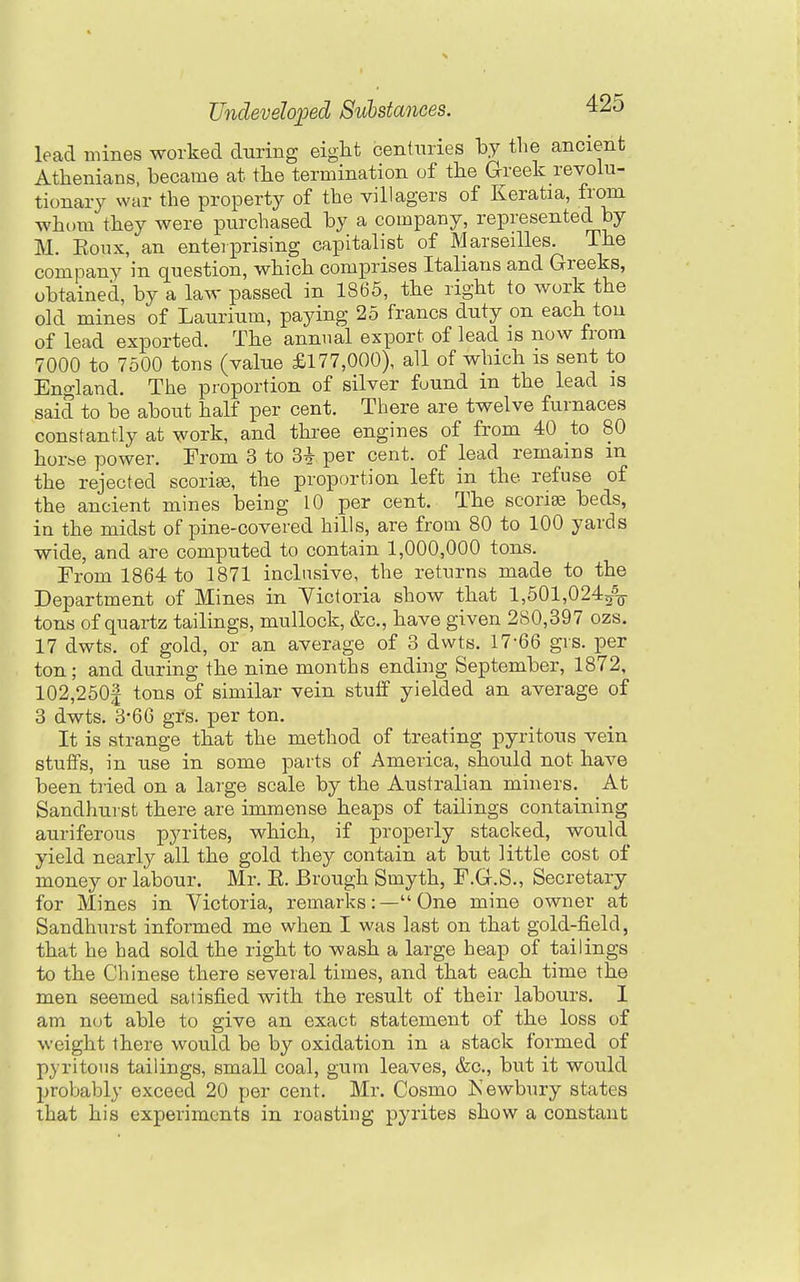lead mines worked during eigtt centuries by the ancient Athenians, became at the termination of the Greek revolu- tionary war the property of the villagers of Keratia, from whom they were purchased by a company, represented by M. Konx, an enterprising capitalist of Marseilles. The company in question, which comprises Italians and Greeks, obtained, by a law passed in 1865, the right to work the old mines of Laurium, paying 25 francs duty on each ton of lead exported. The annual export of lead is now from 7000 to 7500 tons (value £177,000), all of which is sent to England. The proportion of silver found in the lead is said to be about half per cent. There are twelve furnaces constantly at work, and three engines of from 40 to 80 horbO power. From 3 to 3^ per cent, of lead remains m the rejected scoriee, the proportion left in the refuse of the ancient mines being 10 per cent. The scoria beds, in the midst of pine-covered hills, are from 80 to 100 yards wide, and are computed to contain 1,000,000 tons. From 1864 to 1871 inclusive, the returns made to the Department of Mines in Victoria show that l,501,024/o- tons of quartz tailings, mullock, &c., have given 280,397 ozs. 17 dwts. of gold, or an average of 3 dwts. 17-66 gis. per ton; and during the nine months ending September, 1872, 102,250| tons of similar vein stuff yielded an average of 3 dwts. 3-66 grs. per ton. It is strange that the method of treating pyritous vein stuffs, in use in some parts of America, should not have been tried on a large scale by the Australian miners. At Sandhurst there are immense heaps of tailings containing auriferous pyrites, which, if properly stacked, would yield nearly all the gold they contain at but little cost of money or labour. Mr. E. Brough Smyth, F.G.S., Secretary for Mines in Victoria, remarks:— One mine owner at Sandhurst informed me when I was last on that gold-field, that he had sold the right to wash a large heap of tailings to the Chinese there several times, and that each time the men seemed satisfied with the result of their labours. I am not able to give an exact statement of the loss of weight there would be by oxidation in a stack formed of pyritous tailings, small coal, gum leaves, &c., but it would probably exceed 20 per cent. Mr. Cosmo Kewbury states that his experiments in roasting pyrites show a constant