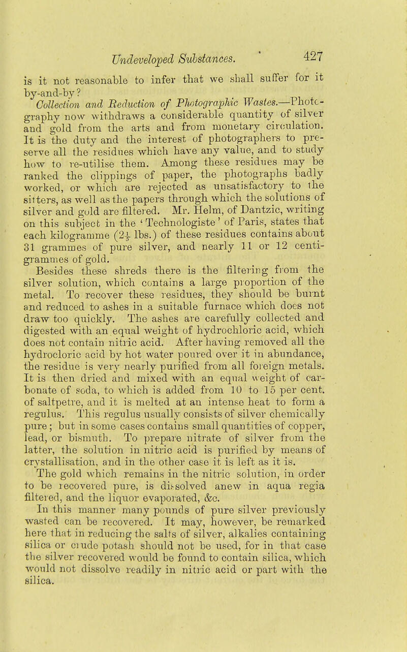 is it not reasonable to infer that we shall sufTer for it by-and-by ? Collection and Reduction of Photographic Wastes.—Photo- graphy now withdraws a considerable quantity of silver and gold from the arts and from monetary circulation. It is the duty and the interest of photographers to pre- serve all the residues which have any value, and to study how to re-utilise them. Among these residues may be ranked the clippings of paper, the photographs badly worked, or which are rejected as unsatisfactory to the sifters, as well as the papers through which the solutions of silver and gold are filteied. Mr. Helm, of Dantzic, writing on this subject in the ' Technologiste ' of Paris, states that each kilogramme (24. lbs.) of these residues contains about 31 grammes of pure silver, and nearly 11 or 12 centi- grammes of gold. Besides these shreds there is the filtering from the silver solution, which contains a large proportion of the metal. To recover these residues, they should be burnt and reduced to ashes in a suitable furnace which does not draw too quickly. The ashes are carefully collected and digested with an equal weight of hydrochloric acid, which does not contain nitric acid. After having removed all the hydrocloric acid by hot water poured over it in abundance, the residue is very nearly purified from all foieign metals. It is then dried and mixed with an equal weight of car- bonate of soda, to which is added from 10 to 15 per cent, of saltpetre, and it is melted at an intense heat to form a regulus. This regulus usually consists of silver chemically pure; but in some cases contains small quantities of copper, lead, or bismuth. To prepare nitrate of silver from the latter, the solution in nitric acid is purified by means of crystallisation, and in the other case it is left as it is. The gold which remains in the nitric solution, in order to be recovered puie, is dis-solved anew in aqua regia filtered, and the liquor evaporated, &c. In this manner many pounds of pure silver previously wasted can be recovered. It may, however, be remarked here that in reducing the salts of silver, alkalies containing silica or ciude potash should not be used, for in that case tlie silver recovered would be found to contain silica, which would not dissolve readily in nitric acid or part with the silica.