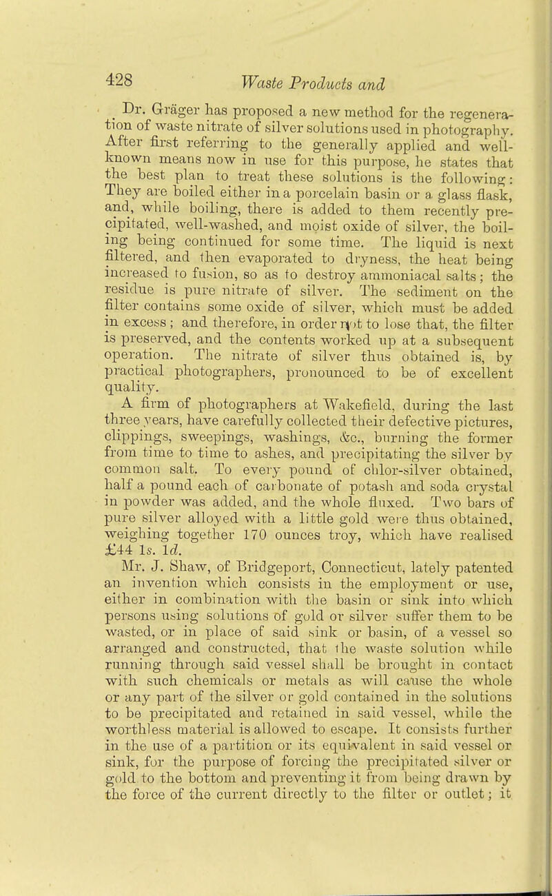 _ Dr. Grager has proposed a new method for the regenera- tion of waste nitrate of silver solutions used in photography. After first referring to the generally applied and well- known means now in use for this purpose, he states that the best plan to treat these solutions is the following: They are boiled either in a porcelain basin or a glass flask, and, wliile boiling, there is added to them recently pre- cipitated, well-washed, and moist oxide of silver, the boil- ing being continued for some time. The liquid is next filtered, and then evaporated to dryness, the heat being increased to fusion, so as to destroy ammoniacal salts; the residue is pure nitrate of silver. The sediment on the filter contains some oxide of silver, which must be added in excess ; and therefore, in order r\'>t to lose that, the filter is prese.rved, and the contents vs^orked up at a subsequent operation. The nitrate of silver thus obtained is, by practical photographers, pronounced to be of excellent quality. A firm of photographers at Wakefield, during the last three years, have carefully collected their defective pictures, clippings, sweepings, washings, &c., burning the former from time to time to ashes, and precipitating the silver by common salt. To every pound of chlor-silver obtained, half a pound each of carbonate of potash and soda crystal in powder was added, and the whole fluxed. Two bars of pure silver alloyed with a little gold were thus obtained, weighing together 170 ounces troy, which have realised £44 Is. Id. Mr. J. Shaw, of Bridgeport, Connecticut, lately patented an invention which consists in the employment or use, either in combination with the basin or sink into which persons using solutions of gold or silver sutfer them to be wasted, or in place of said sink or basin, of a vessel so arranged and constructed, that ihe waste solution while running through said vessel shall be brought in contact with such chemicals or metals as will cause the whole or any part of the silver or gold contained in the solutions to be precipitated and retained in said vessel, while the worthless material is allowed to escape. It consists further in the use of a partition or its equivalent in said vessel or sink, for the purpose of forcing the precipitated silver or gold to the bottom and preventing it from being drawn by the force of the current directly to the filter or outlet; it