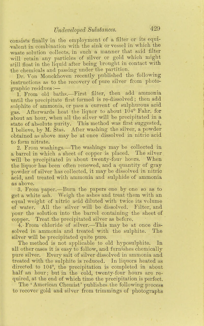 consists finally in the employment of a filter or its equi- valent in combination with the sink or vessel in which the waste solution collects, in such a manner that said filter will retain any particles of silver or gold which might still float in the liquid after being brought in contact with the chemicals and passing under the partition. Dr. Von Monckhoven recently published the following instructions as to the recovery of pure silver from photo- graphic residues:— 1. From old baths.—First filter, then add ammonia until the precipitate first formed is re-dissolved ; then add sulphite of ammonia, or pass a current of sulphurous acid gas. Afterwards heat the liquor to about 104° Fahr. for about an hour, when all the silver will be precipitated in a state of absolute purity. This method was first suggested, I believe, by M. Stas. After washing the silver, a powder obtained as above may be at once dissolved in nitric acid to form nitrate. 2. From washings.—The washings may be collected in a barrel in which a sheet of copper is placed. The silver will be precipitated in about twenty-four hours. When the liquor has been often renewed, and a quantity of gray powder of silver has collected, it may be dissolved in nitric acid, and treated with ammonia and sulphide of ammonia as above. 3. From paper.—Burn the papers one by one so as to get a white ash. Weigh the ashes and treat them with an equal weight of nitric acid diluted with twice its volume of water. All the silver will be dissolved. Filter, and pour the solution into the barrel containing the sheet of copper. Treat the precipitated silver as before. 4. From chloride of silver.—This maybe at once dis- solved in ammonia and ti'eated with the sulphite. The silver will be precipitated quite pure. The method is not applicable to old hyposulphite. In all other cases it is easy to follow, and furnishes chemically pure silver. Everj^ salt of silver dissolved in ammonia and treated with the sulphite is reduced. In liquors heated as directed to 104°, the precipitation is completed in about half an hour; but in the cold, twenty-four hours are re- quired, at the end of which time the precipitation is perfect. The 'American Chemist' publishes the following process to recover gold and silver from trimmings of photographs