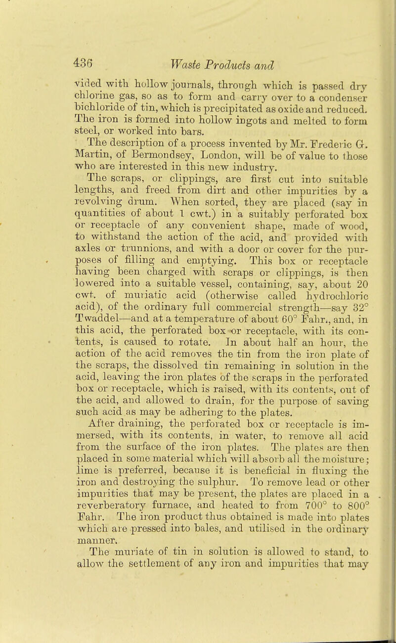 vided witli hollow journals, throngh whicli is passed dry chlorine gas, bo as to form and carry over to a condenser hichloride of tin, which is precipitated as oxide and reduced. The iron is formed into hollow ingots and melted to form steel, or worked into bars. The description of a process invented by Mr. Frederic G. Martin, of Bermondsey, London, will be of value to those who are interested in this new industry. The scraps, or clippings, are first cut into suitable lengths, and freed from dirt and other impurities by a revolving drum. When sorted, they are placed (say in quantities of about T cwt.) in a suitably perforated box or receptacle of any convenient shape, made of wood, to withstand the action of the acid, and provided with axles oT trunnions, and with a door or cover for the pur- poses of filling and emptying. This box or receptacle having been charged with scraps or clippings, is then lowered into a suitable vessel, containing, say, about 20 cwt. of mujiatic acid (otherwise called hydrochloric acid), of the ordinary full commercial strength—say 32° Twaddel—and at a temperature of about 60° Fahr., and, in this acid, the perforated box or receptacle, with its con- tents, is caused to rotate. In about half an hour, the action of the acid removes the tin from the iron plate of the scraps, the dissolved tin remaining in solution in the acid, leaving the iron plates of the scraps in the perforated box or receptacle, which is raised, with its contents, out of the acid, and allowed to drain, for the purpose of saving such acid as may be adhering to the plates. After draining, the perforated box or receptacle is im- mersed, with its contents, in water, to remove all acid from the surface of the iron plates. The platen are then placed in some material which will absorb all the moisture; lime is preferred, because it is beneficial in fluxing the iron and destroying the sulphur. To remove lead or other impurities that may be present, the plates are placed in a reverberatory furnace, and heated to from 700° to 800° Fahr. The iron product thus obtained is made into plates which are pressed into bales, and utilised in the ordinary manner. The muriate of tin in solution is allowed to stand, to allow the settlement of any iron and impurities that may