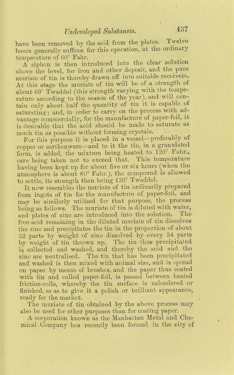 have heerx removed by the acid from the plates. Twelve hours generally suffices for this operation, at the ordinary temperature of 60° Fahr. A siphon is then introduced into the clear solution above the level, for iron and other deposit, and the pure muriate of tin is thereby drawn off into suitable receiver.--. At this stage the muriate of tin will be of a strength of about 60° Twaddel (this strength varying with the tempe- rature according to the season of the year), and will con- tain only about half the quantity of tin it is capable of saturating; and, in order to carry on the process with ad- vantage commercially, for the maniifacture of paper-foil, it is desirable that the acid should be made to saturate as much tin as possible without forming crystals. Fur this purpose it is placed in a vessel—preferably of copper or earthenware—and to it the tin, in a granulated form, is added, the mixture being heated to 120° Fahr., care being taken not to exceed that. This temperature having been kept up for about five or six hours (when the atmosphere is about 60° Fahr.), the compound is allowed to settle, its strength then being 120° Twaddel. It now resembles the muriate of tin ordinarily prepared fiom ingots of tin for the manufacture of paper-foil, and may be similarly utilised for that purpose, the process being as follows. The muriate of tin is diluted with water, and plates of zinc are introduced into the solution. The free acid remaining in the diluted muriate of tin dissolves the zinc and precipitates the tin in the proportion of about 32 parts by weight of zinc dissolved by every 54 parts by weight of tin thrown up. The tin thus precipitated iti collected and washed, and thereby the acid and the zinc are neutralised. The tin that has been precipitated and washed is then mixed with animal size, and is spread on paper by means of brushes, and the paper thus coated with tin and called paper-foil, is passed between heated friction-rolls, whereby the tin surface is calendered or finished, so as to give it a polish or brilliant appearance, ready for the market. The muriate of tin obtained by the above process may also be used for other purposes than for coating paper. A corporation known as the Manhattan Metal and Che- mical Company has recently been formed in the city of