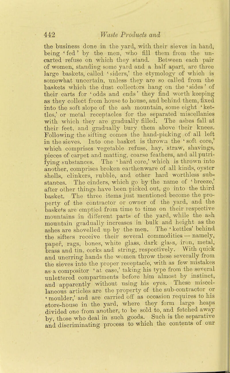 the business done in the yard, with their sieves in hand, being ' fed' by the men, who fill them from the un- carted refuse on which they stand. Between each pair of women, standing some yard and a half apart, are three large baskets, called ' aiders,' the etymology of which is somewhat uncertain, unless they are so called from the baskets which the dust collectors hang on the 'sides' of their carts for ' odds and ends' they find worth keeping as they collect from house to house, and behind them, fixed into the soft slope of the ash mountain, some eight ' ket- tles,' or metal receptacles for the separated miscellanies with which they are gradually filled. The ashes fall at their feet, and gradually bury them above their knees. Following the sifting comes the hand-picking of all left in the sieves. Into one basket is thrown the ' soft core,' which comprises vegetable refuse, hay, straw, shavings, pieces of carpet and matting, coarse feathers, and allputri- fying substances. The ' hard core,' which is thrown into another, comprises broken earthenware of all kinds, oyster shells, clinkers, rubble, and other hard worthless sub- stances. The cinders, which go by the name of ' breeze,' after other things have been picked out, go into the third basket. The three items just mentioned become the pro- perty of the contractor or owner of the yard, and the baskets are emptied from time to time on their respective mountains in dilfeient parts of the yard, while the ash mountain gradually increases in bulk and height as the ashes are shovelled up by the men. The ' kettles' behind the sifters receive their several commodities — namely, paper, rags, bones, white glass, dark glass, iron, metal, brass and tin, corks and string, respectively. With quick and unerring hands the women throw these severally from the sieves into the proper receptacle, with as few mistakes as-a compositor 'at case,' taking his type from the several unlettered compartments before him almost by instinct, and apparently without using his eyes. These miscel- laneous articles are the property of the sub-contractor or ♦ moulder,' and are carried off as occasion requires to his store-house in the yard, where they form large heaps divided one from another, to be sold to, and fetched away by, those who deal in such goods. Such is the separative and discriminating process to which the contents of our