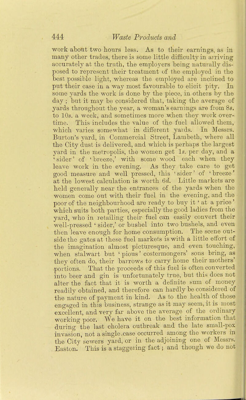 work about two hours less. As to their earnings, as in many other trades, there is some little difficulty in arriving accurately at the truth, the employers heing naturally dis- posed to represent tlieir treatment of the employed in the best possible light, whereas the employed are inclined to put their case in a way most favourable to elicit pity. In some yards the work is done by the piece, in others by the day ; but it may be considered that, taking the average of yards throughout the year, a woman's earnings are from Ss. to 10s. a week, and sometimes more when they work over- time. This includes the value of the fuel allowed them, which varies somewhat in different yaids. In Messrs. Burton's yard, in Commercial Street, Lambeth, where all the City dust is delivered, and which is perhaps the largest yard in the metropolis, the women get Is. per day, and a ' sider' of ' breeze,' with some wood each when they leave work in the evening. As they take care to get good measure and well pressed, this ' sider' of ' breeze' at the lowest calculation is worth 6d. Little markets are held generally near the entrances of the yards when the women come out with their fuel in the evening, and the poor of the neighbourhood are ready to buy it ' at a price' which suits both parties, especially the good ladies from the yard, who in retailing their fuel can easily convert their well-pressed ' sider,' or bushel into two bushels, and even then leave enough for home consumption. The scene out- side the gates at these fuel markets is with a little effort of the imagination almost picturesque, and even touching, when stalwart but ' pious' costermongers' sons bring, as they often do, their barrows to- carry home their mothers' portions. That the proceeds of this fuel is often converted into beer and gin is unfortunately true, but this does not alter the fact that it is worth a definite sum of money readily obtained, and therefore can hardly be considered of the nature of payment in kind. As to the health of those engaged in this business, strange as it may seem, it is most excellent, and very far above the average of the ordinary working poor. We have it on the best information that during the last cholera outbreak and the late small-pox invasion, not a single.case occurred among the workers in the City soAvers yard, or in the adjoining one of Messrs. Easton. This is a staggering fact; and though we do not