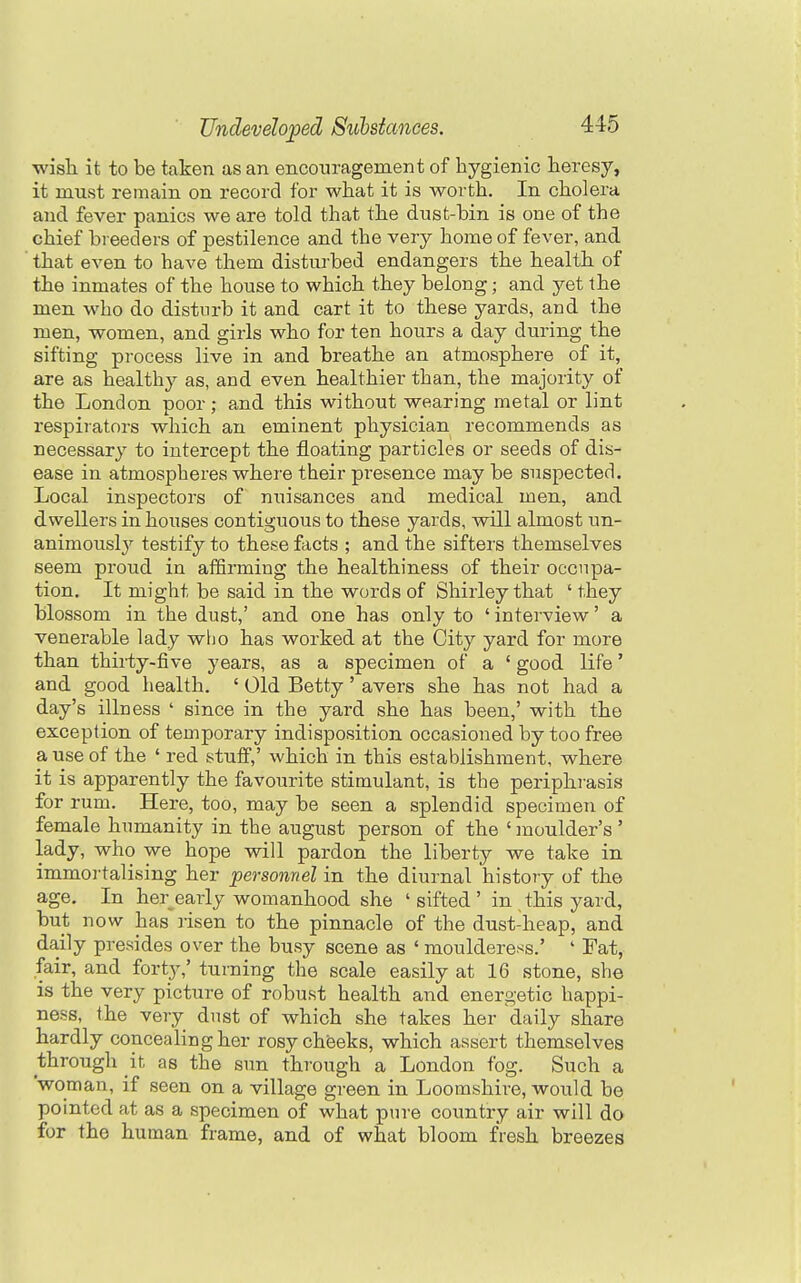 wish it to be taken as an encouragement of hygienic heresy, it must remain on record for what it is worth. In cholera and fever panics we are told that the dnst-bin is one of the chief breeders of pestilence and the very home of fever, and that even to have them disturbed endangers the health of the inmates of the house to which they belong; and yet the men who do disturb it and cart it to these yards, and the men, women, and girls who for ten hours a day during the sifting process live in and breathe an atmosphere of it, are as healthy as, and even healthier than, the majority of the London poor; and this without wearing metal or lint respirators which an eminent physician recommends as necessary to intercept the floating particles or seeds of dis- ease in atmospheres where their presence may be suspected. Local inspectors of nuisances and medical men, and dwellers in houses contiguous to these yards, will almost un- animously testify to these facts ; and the sifters themselves seem proud in affirming the healthiness of their occupa- tion. It might be said in the words of Shirley that ' they blossom in the dust,' and one has only to ' interview' a venerable lady wlio has worked at the City yard for more than thii-ty-five years, as a specimen of a ' good life' and good health. ' Old Betty' avers she has not had a day's illness ' since in the yard she has been,' with the exception of temporary indisposition occasioned by too free a use of the ' red stuff,' which in this establishment, where it is apparently the favourite stimulant, is the periphrasis for rum. Here, too, may be seen a splendid specimen of female humanity in the august person of the ' inoulder's' lady, who we hope will pardon the liberty we take in immoi-talising her personnel in the diurnal history of the age. In her early womanhood she ' sifted ' in this yard, but now has lisen to the pinnacle of the dust-heap, and daily presides over the busy scene as ' moulderess.' ' Fat, fair, and forty,' turning the scale easily at 16 stone, she is the very picture of robust health and energetic happi- ness, the very dust of which she takes her daily share hardly concealing her rosy cheeks, which assert themselves through it as the sun through a London fog. Such a woman, if seen on a village green in Loomshire, would be pointed at as a specimen of what pure country air will do for the human frame, and of what bloom fresh breezes