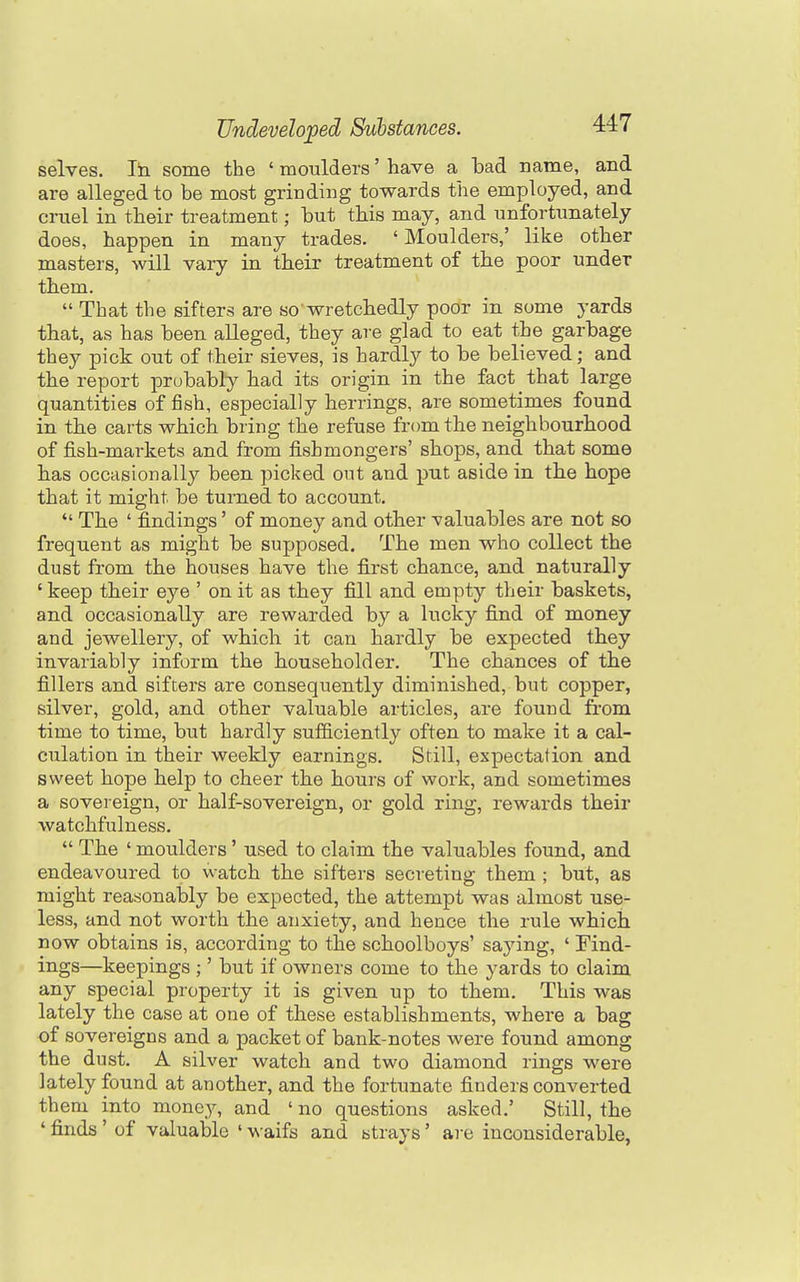 selves. In some the ' moulders' have a bad name, and are alleged to be most grinding towards the employed, and cruel in their treatment; but tbis may, and unfortunately does, happen in many trades. ' Moulders,' like other masters, will vary in tbeir treatment of the poor under tbem. That the sifters are so wretcbedly poor in some yards tbat, as has been alleged, they are glad to eat the garbage they pick out of their sieves, is hardly to be believed; and tbe report probably had its origin in the fact that large quantities of fish, especially herrings, are sometimes found in tbe carts which bring the refuse from the neighbourhood of fish-markets and from iisbmongers' sbops, and that some bas occasionally been picked out and put aside in the hope that it might be turned to account. The ' fi.ndings' of money and other valuables are not so frequent as might be supposed. The men who collect the dust from the houses have the fi.rst chance, and naturally ' keep their eye ' on it as they fi.ll and empty their baskets, and occasionally are rewarded by a lucky fi.nd of money and jewellery, of which it can hardly be expected they invariably inform the householder. The chances of the fillers and sifters are consequently diminished, but copper, silver, gold, and other valuable articles, are found from time to time, but hardly sufficiently often to make it a cal- culation in their weekly earnings. Still, expectation and sweet hope help to cheer the hours of work, and sometimes a sovereign, or half-sovereign, or gold ring, rewards their watchfulness. The ' moulders' used to claim the valuables found, and endeavoured to watch the sifters secreting them ; but, as might reasonably be expected, the attempt was almost use- less, and not worth the anxiety, and hence the rule which now obtains is, according to the schoolboys' saying, ' Find- ings—keepings ;' but if owners come to the yards to claim any special property it is given up to them. This was lately the case at one of these establishments, where a bag of sovereigns and a packet of bank-notes were found among the dust. A silver watch and two diamond rings were lately found at another, and the fortunate finders converted them into mone)^ and ' no questions asked.' Still, the ' finds ' of valuable ' waifs and strays' are inconsiderable,